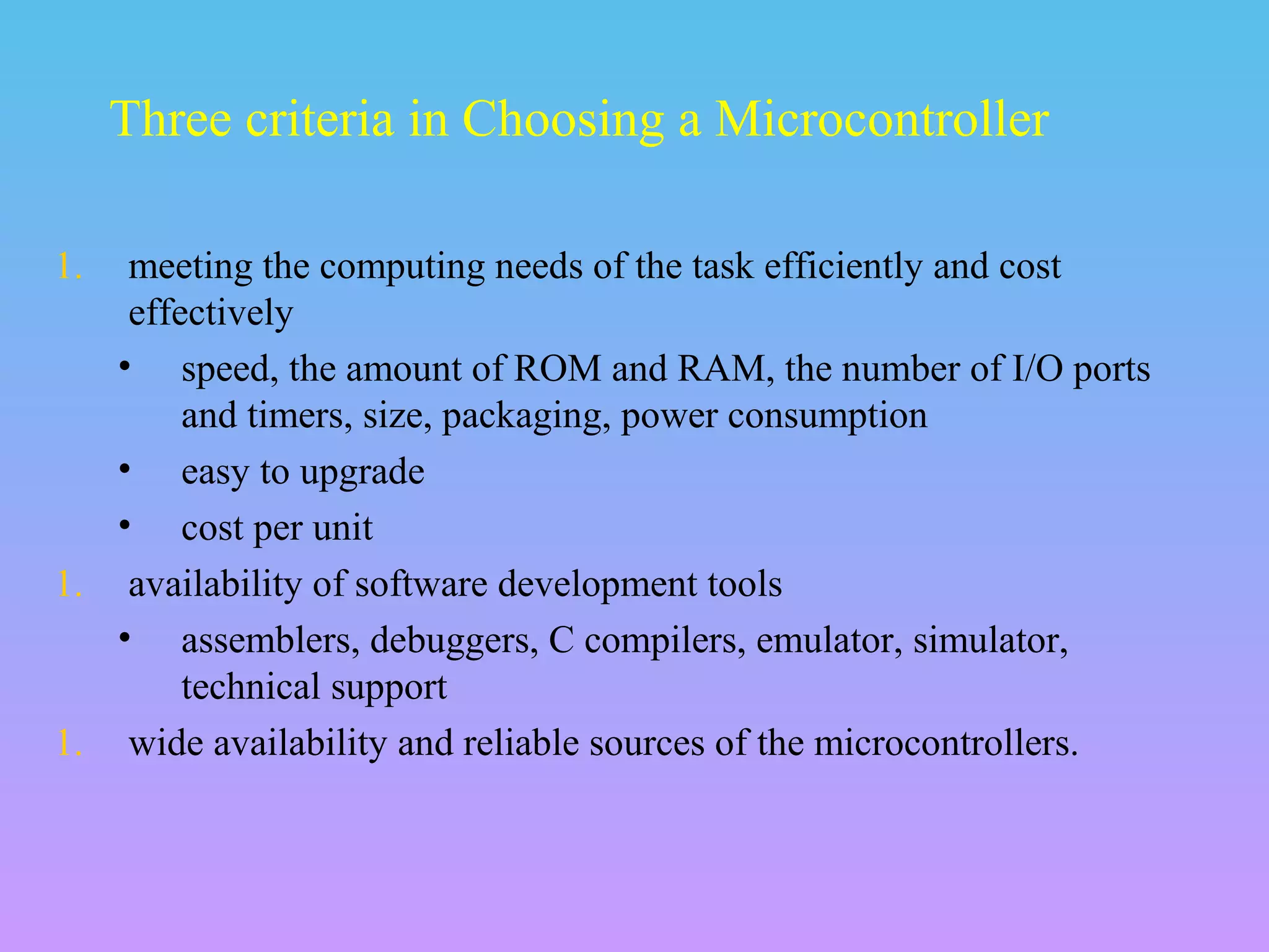 1. meeting the computing needs of the task efficiently and cost
effectively
• speed, the amount of ROM and RAM, the number of I/O ports
and timers, size, packaging, power consumption
• easy to upgrade
• cost per unit
1. availability of software development tools
• assemblers, debuggers, C compilers, emulator, simulator,
technical support
1. wide availability and reliable sources of the microcontrollers.
Three criteria in Choosing a Microcontroller
 