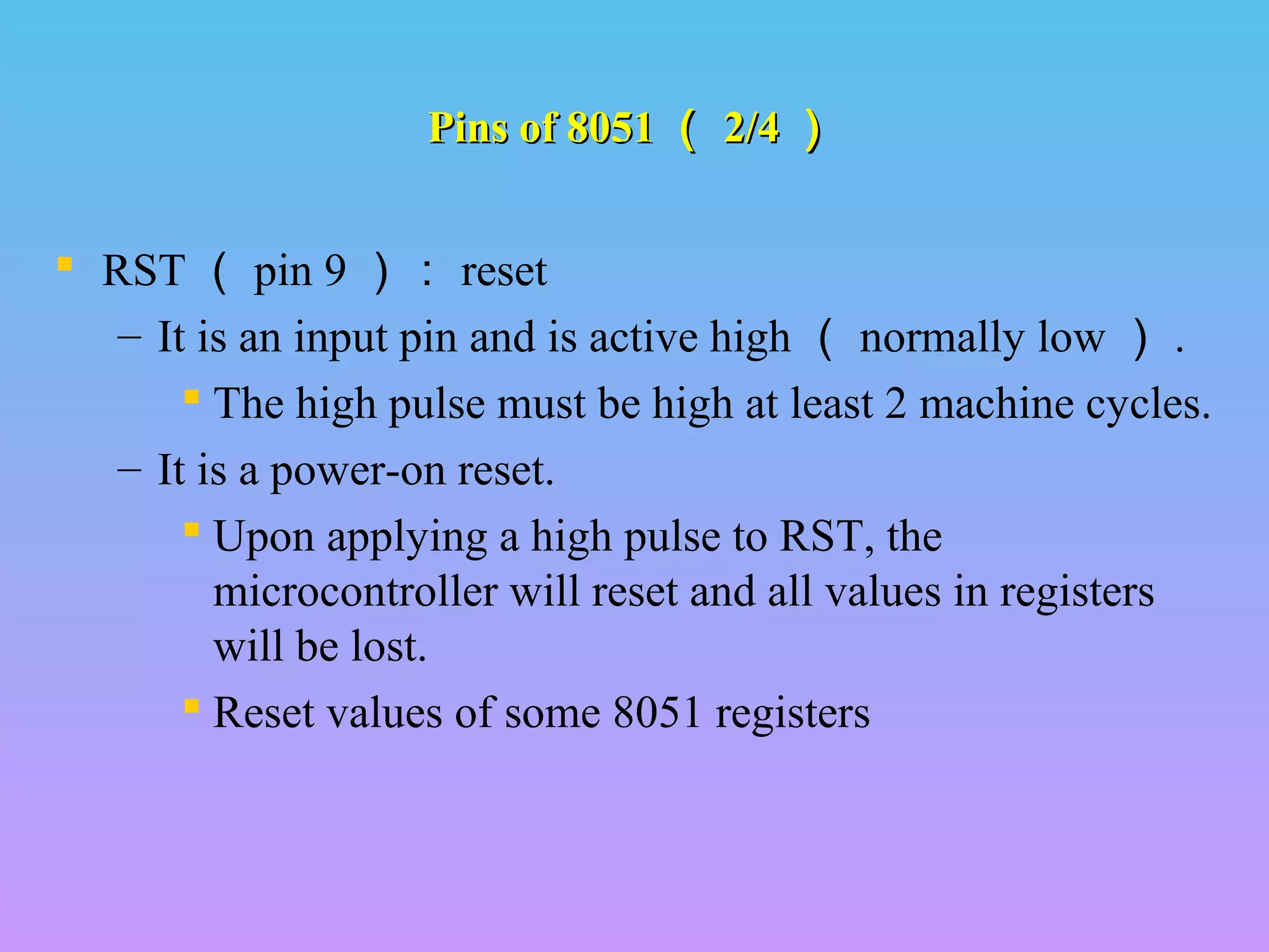 Pins of 8051Pins of 8051 （（ 2/42/4 ））
 RST （ pin 9 ）： reset
– It is an input pin and is active high （ normally low ） .
 The high pulse must be high at least 2 machine cycles.
– It is a power-on reset.
 Upon applying a high pulse to RST, the
microcontroller will reset and all values in registers
will be lost.
 Reset values of some 8051 registers
 