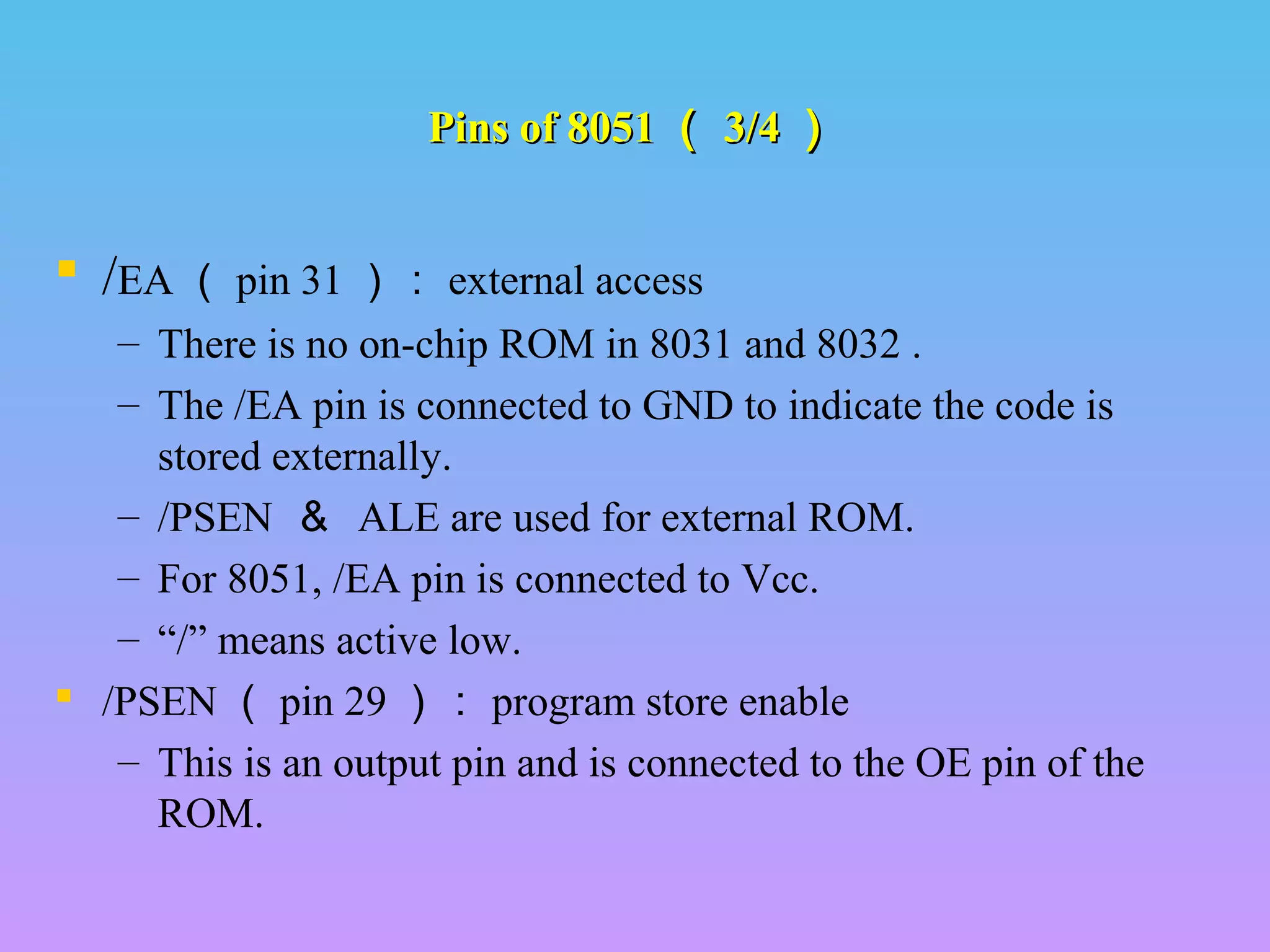 Pins of 8051Pins of 8051 （（ 3/43/4 ））
 /EA （ pin 31 ）： external access
– There is no on-chip ROM in 8031 and 8032 .
– The /EA pin is connected to GND to indicate the code is
stored externally.
– /PSEN ＆ ALE are used for external ROM.
– For 8051, /EA pin is connected to Vcc.
– “/” means active low.
 /PSEN （ pin 29 ）： program store enable
– This is an output pin and is connected to the OE pin of the
ROM.
 
