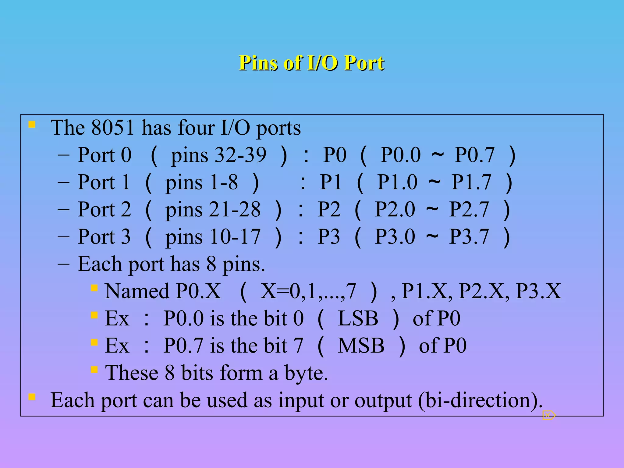 Pins of I/O PortPins of I/O Port
 The 8051 has four I/O ports
– Port 0 （ pins 32-39 ）： P0 （ P0.0 ～ P0.7 ）
– Port 1 （ pins 1-8 ） ： P1 （ P1.0 ～ P1.7 ）
– Port 2 （ pins 21-28 ）： P2 （ P2.0 ～ P2.7 ）
– Port 3 （ pins 10-17 ）： P3 （ P3.0 ～ P3.7 ）
– Each port has 8 pins.
 Named P0.X （ X=0,1,...,7 ） , P1.X, P2.X, P3.X
 Ex ： P0.0 is the bit 0 （ LSB ） of P0
 Ex ： P0.7 is the bit 7 （ MSB ） of P0
 These 8 bits form a byte.
 Each port can be used as input or output (bi-direction).

 