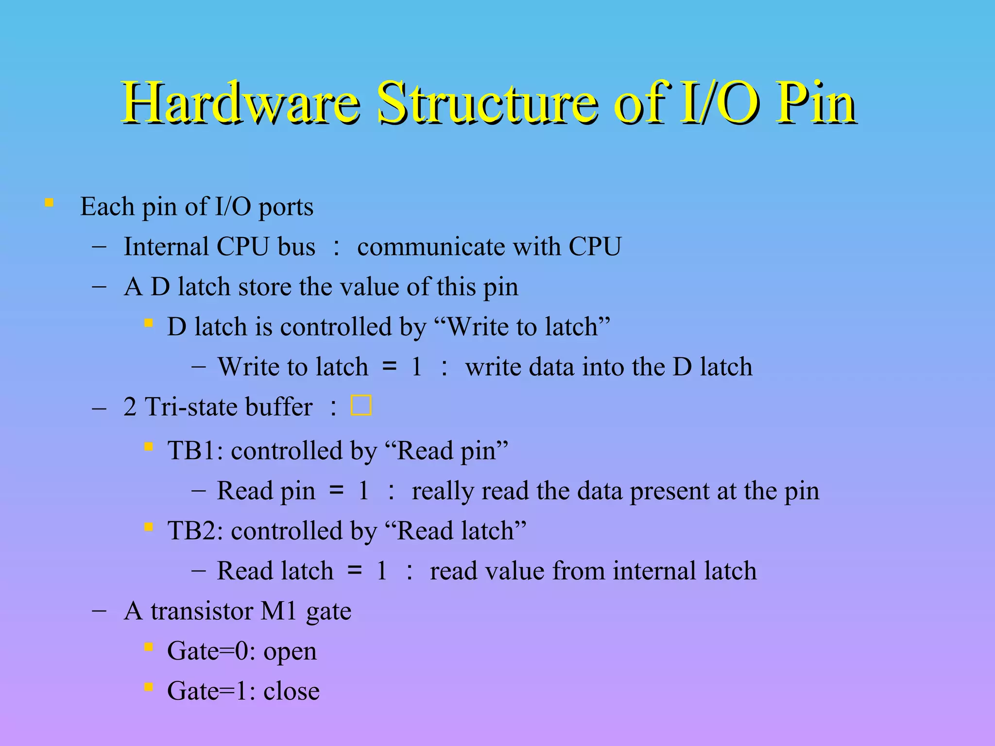 Hardware Structure of I/O PinHardware Structure of I/O Pin
 Each pin of I/O ports
– Internal CPU bus ： communicate with CPU
– A D latch store the value of this pin
 D latch is controlled by “Write to latch”
– Write to latch ＝ 1 ： write data into the D latch
– 2 Tri-state buffer ：
 TB1: controlled by “Read pin”
– Read pin ＝ 1 ： really read the data present at the pin
 TB2: controlled by “Read latch”
– Read latch ＝ 1 ： read value from internal latch
– A transistor M1 gate
 Gate=0: open
 Gate=1: close
 