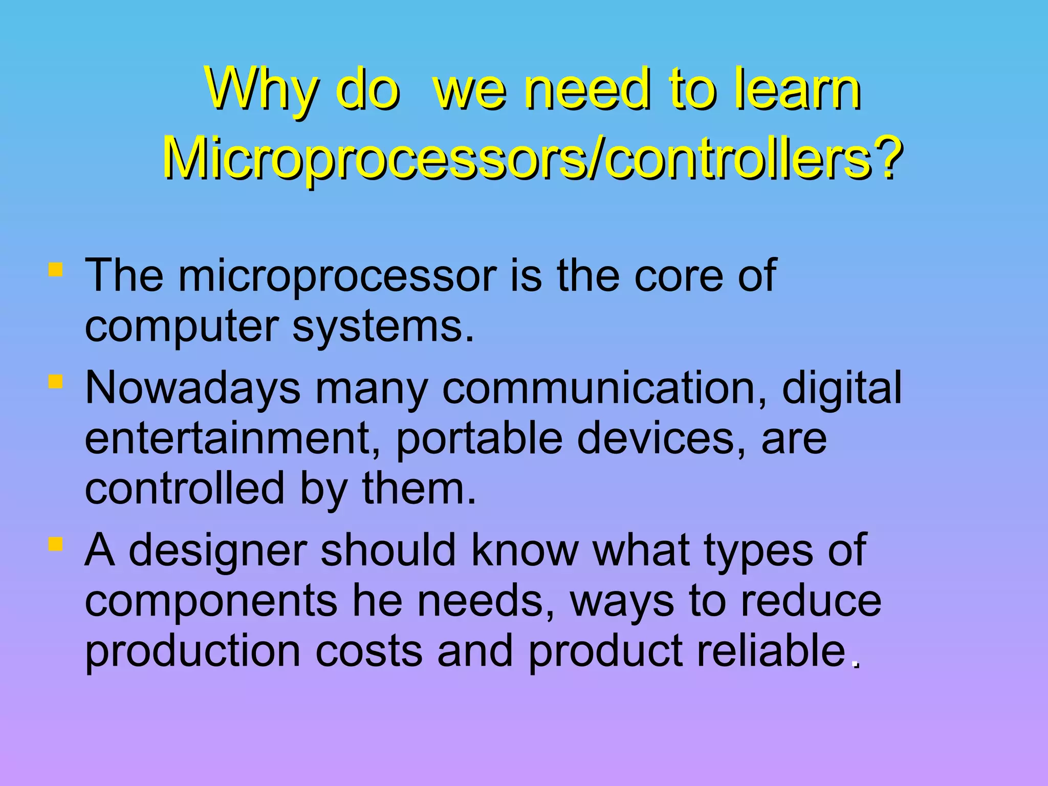 Why do we need to learnWhy do we need to learn
Microprocessors/controllers?Microprocessors/controllers?
 The microprocessor is the core of
computer systems.
 Nowadays many communication, digital
entertainment, portable devices, are
controlled by them.
 A designer should know what types of
components he needs, ways to reduce
production costs and product reliable..
 