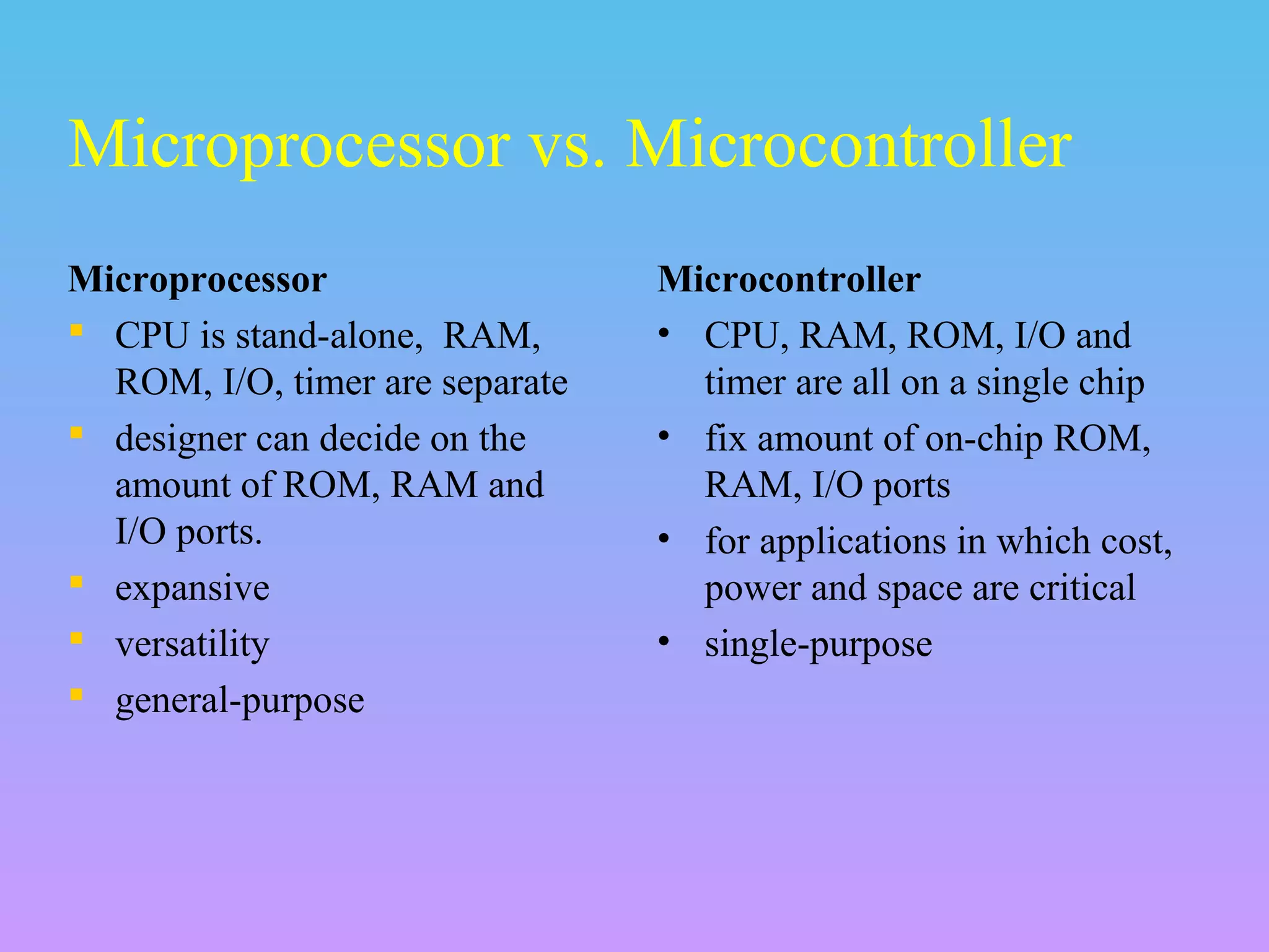 Microprocessor
 CPU is stand-alone, RAM,
ROM, I/O, timer are separate
 designer can decide on the
amount of ROM, RAM and
I/O ports.
 expansive
 versatility
 general-purpose
Microcontroller
• CPU, RAM, ROM, I/O and
timer are all on a single chip
• fix amount of on-chip ROM,
RAM, I/O ports
• for applications in which cost,
power and space are critical
• single-purpose
Microprocessor vs. Microcontroller
 