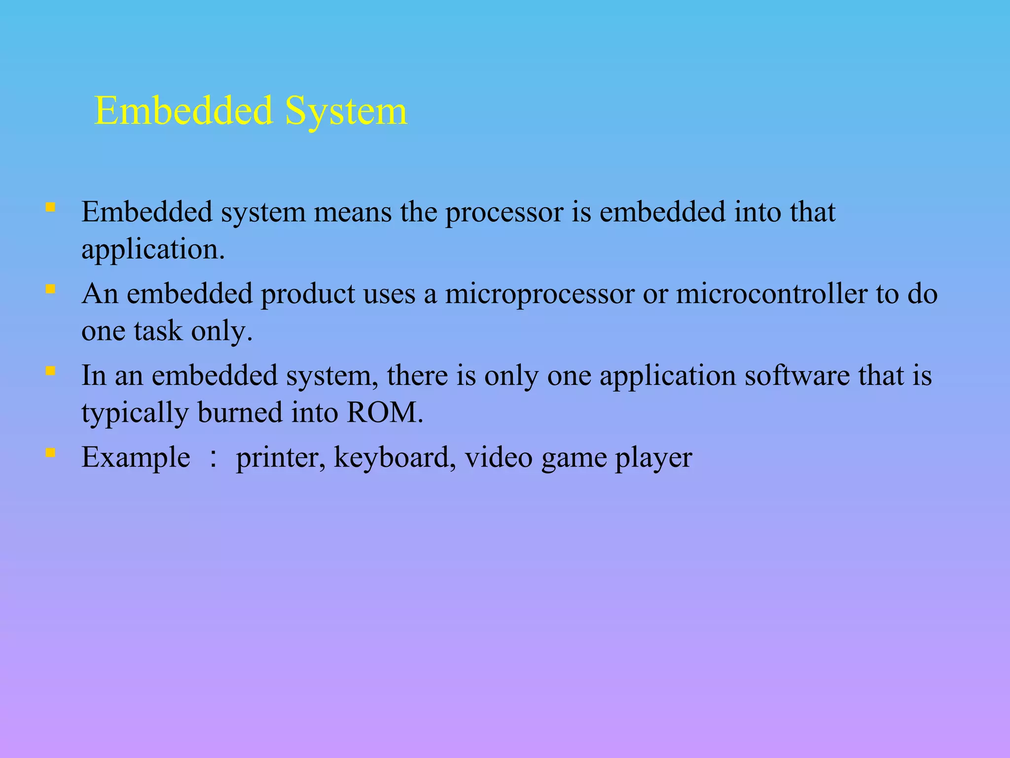  Embedded system means the processor is embedded into that
application.
 An embedded product uses a microprocessor or microcontroller to do
one task only.
 In an embedded system, there is only one application software that is
typically burned into ROM.
 Example ： printer, keyboard, video game player
Embedded System
 