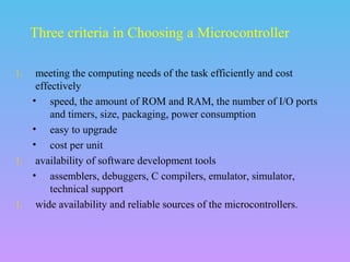 1. meeting the computing needs of the task efficiently and cost
effectively
• speed, the amount of ROM and RAM, the number of I/O ports
and timers, size, packaging, power consumption
• easy to upgrade
• cost per unit
1. availability of software development tools
• assemblers, debuggers, C compilers, emulator, simulator,
technical support
1. wide availability and reliable sources of the microcontrollers.
Three criteria in Choosing a Microcontroller
 