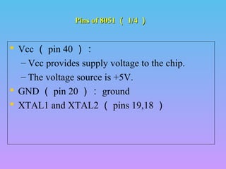 Pins of 8051Pins of 8051 （（ 1/41/4 ））
 Vcc （ pin 40 ）：
– Vcc provides supply voltage to the chip.
– The voltage source is +5V.
 GND （ pin 20 ）： ground
 XTAL1 and XTAL2 （ pins 19,18 ）
 