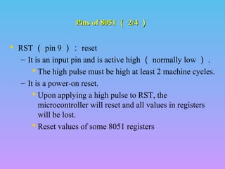 Pins of 8051Pins of 8051 （（ 2/42/4 ））
 RST （ pin 9 ）： reset
– It is an input pin and is active high （ normally low ） .
 The high pulse must be high at least 2 machine cycles.
– It is a power-on reset.
 Upon applying a high pulse to RST, the
microcontroller will reset and all values in registers
will be lost.
 Reset values of some 8051 registers
 