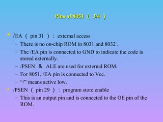 Pins of 8051Pins of 8051 （（ 3/43/4 ））
 /EA （ pin 31 ）： external access
– There is no on-chip ROM in 8031 and 8032 .
– The /EA pin is connected to GND to indicate the code is
stored externally.
– /PSEN ＆ ALE are used for external ROM.
– For 8051, /EA pin is connected to Vcc.
– “/” means active low.
 /PSEN （ pin 29 ）： program store enable
– This is an output pin and is connected to the OE pin of the
ROM.
 