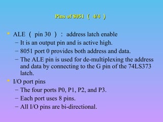 Pins of 8051Pins of 8051 （（ 4/44/4 ））
 ALE （ pin 30 ）： address latch enable
– It is an output pin and is active high.
– 8051 port 0 provides both address and data.
– The ALE pin is used for de-multiplexing the address
and data by connecting to the G pin of the 74LS373
latch.
 I/O port pins
– The four ports P0, P1, P2, and P3.
– Each port uses 8 pins.
– All I/O pins are bi-directional..
 