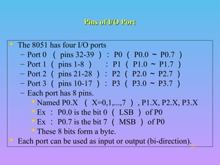 Pins of I/O PortPins of I/O Port
 The 8051 has four I/O ports
– Port 0 （ pins 32-39 ）： P0 （ P0.0 ～ P0.7 ）
– Port 1 （ pins 1-8 ） ： P1 （ P1.0 ～ P1.7 ）
– Port 2 （ pins 21-28 ）： P2 （ P2.0 ～ P2.7 ）
– Port 3 （ pins 10-17 ）： P3 （ P3.0 ～ P3.7 ）
– Each port has 8 pins.
 Named P0.X （ X=0,1,...,7 ） , P1.X, P2.X, P3.X
 Ex ： P0.0 is the bit 0 （ LSB ） of P0
 Ex ： P0.7 is the bit 7 （ MSB ） of P0
 These 8 bits form a byte.
 Each port can be used as input or output (bi-direction).

 