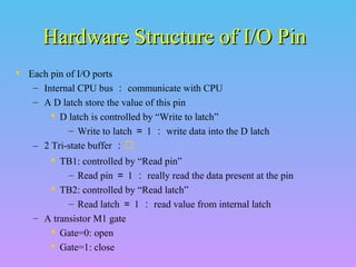Hardware Structure of I/O PinHardware Structure of I/O Pin
 Each pin of I/O ports
– Internal CPU bus ： communicate with CPU
– A D latch store the value of this pin
 D latch is controlled by “Write to latch”
– Write to latch ＝ 1 ： write data into the D latch
– 2 Tri-state buffer ：
 TB1: controlled by “Read pin”
– Read pin ＝ 1 ： really read the data present at the pin
 TB2: controlled by “Read latch”
– Read latch ＝ 1 ： read value from internal latch
– A transistor M1 gate
 Gate=0: open
 Gate=1: close
 