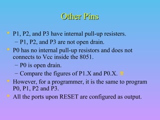 Other PinsOther Pins
 P1, P2, and P3 have internal pull-up resisters.
– P1, P2, and P3 are not open drain.
 P0 has no internal pull-up resistors and does not
connects to Vcc inside the 8051.
– P0 is open drain.
– Compare the figures of P1.X and P0.X. 
 However, for a programmer, it is the same to program
P0, P1, P2 and P3.
 All the ports upon RESET are configured as output.
 