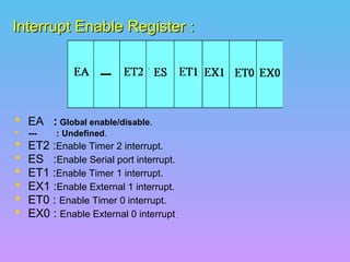 Interrupt Enable Register :Interrupt Enable Register :
 EA : Global enable/disable.
 --- : Undefined.
 ET2 :Enable Timer 2 interrupt.
 ES :Enable Serial port interrupt.
 ET1 :Enable Timer 1 interrupt.
 EX1 :Enable External 1 interrupt.
 ET0 : Enable Timer 0 interrupt.
 EX0 : Enable External 0 interrupt..
 
