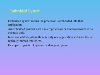  Embedded system means the processor is embedded into that
application.
 An embedded product uses a microprocessor or microcontroller to do
one task only.
 In an embedded system, there is only one application software that is
typically burned into ROM.
 Example ： printer, keyboard, video game player
Embedded System
 