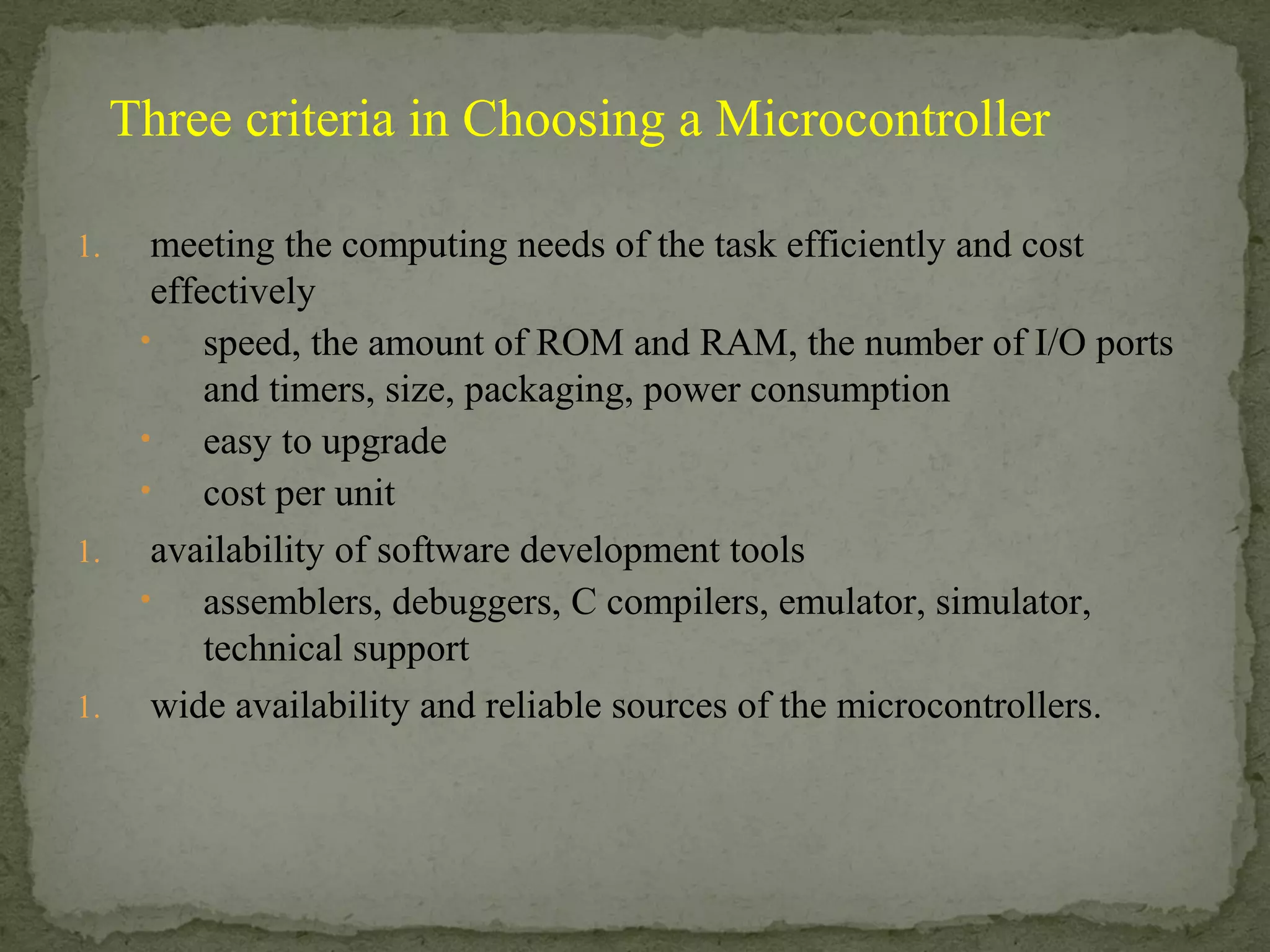 1. meeting the computing needs of the task efficiently and cost
effectively
• speed, the amount of ROM and RAM, the number of I/O ports
and timers, size, packaging, power consumption
• easy to upgrade
• cost per unit
1. availability of software development tools
• assemblers, debuggers, C compilers, emulator, simulator,
technical support
1. wide availability and reliable sources of the microcontrollers.
Three criteria in Choosing a Microcontroller
 