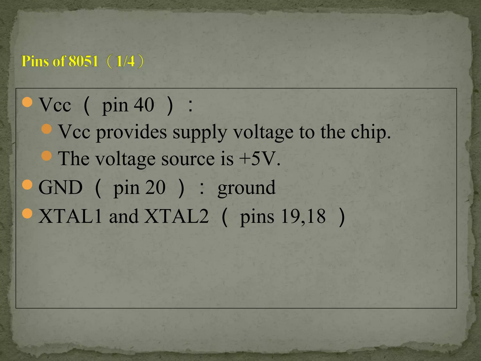 Vcc （ pin 40 ）：
Vcc provides supply voltage to the chip.
The voltage source is +5V.
GND （ pin 20 ）： ground
XTAL1 and XTAL2 （ pins 19,18 ）
 