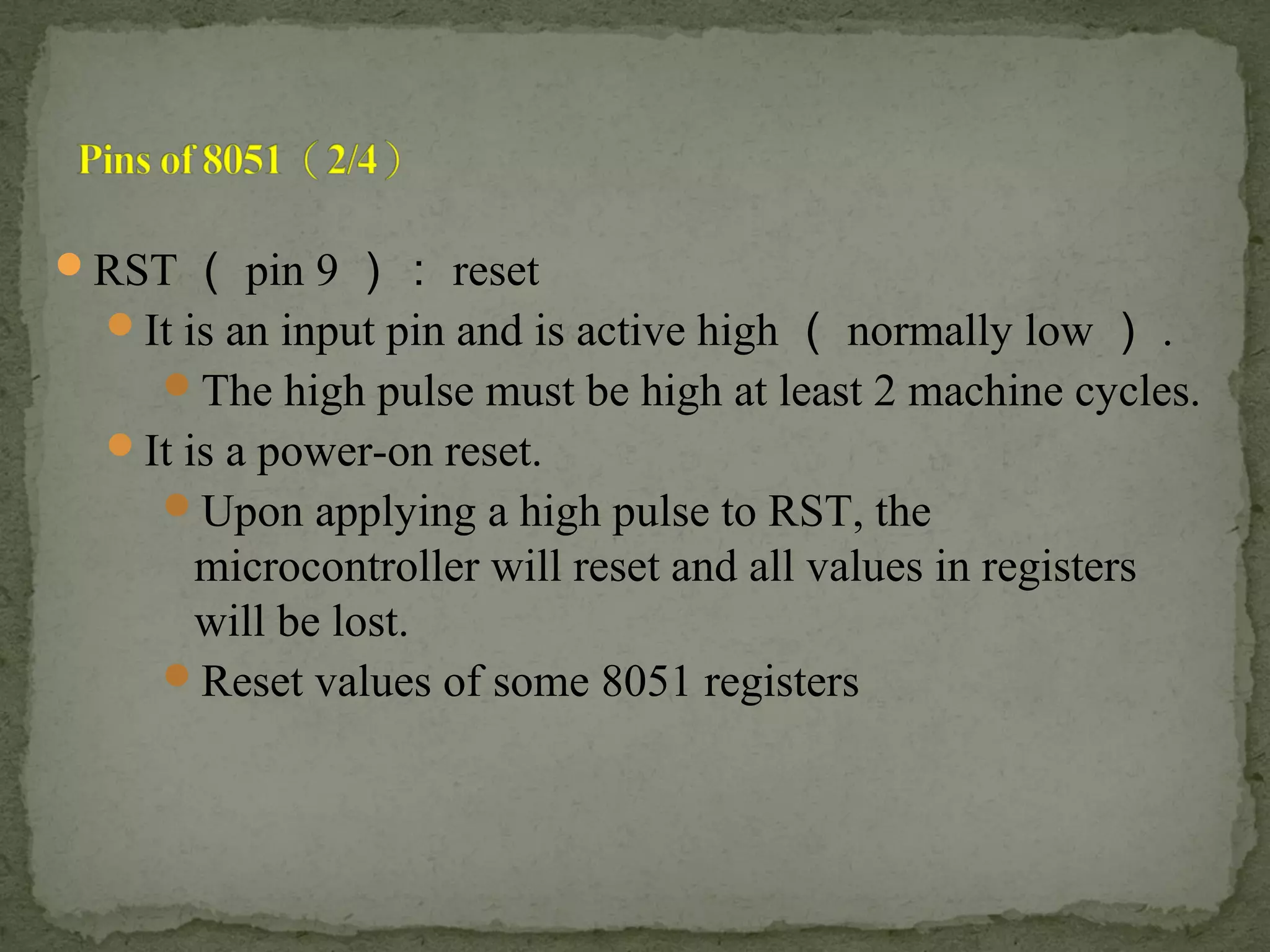 RST （ pin 9 ）： reset
It is an input pin and is active high （ normally low ） .
The high pulse must be high at least 2 machine cycles.
It is a power-on reset.
Upon applying a high pulse to RST, the
microcontroller will reset and all values in registers
will be lost.
Reset values of some 8051 registers
 