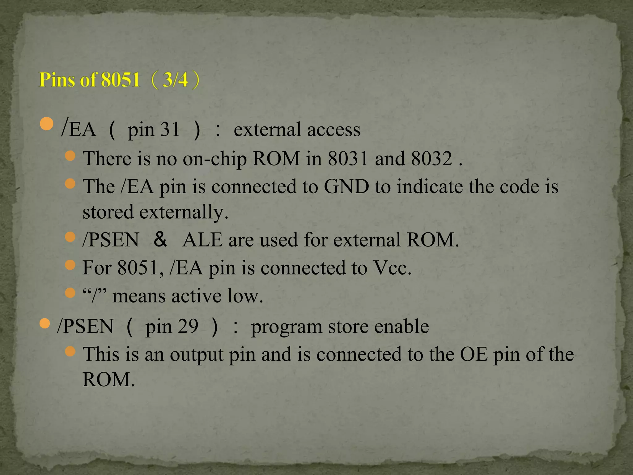 /EA （ pin 31 ）： external access
There is no on-chip ROM in 8031 and 8032 .
The /EA pin is connected to GND to indicate the code is
stored externally.
/PSEN ＆ ALE are used for external ROM.
For 8051, /EA pin is connected to Vcc.
“/” means active low.
/PSEN （ pin 29 ）： program store enable
This is an output pin and is connected to the OE pin of the
ROM.
 