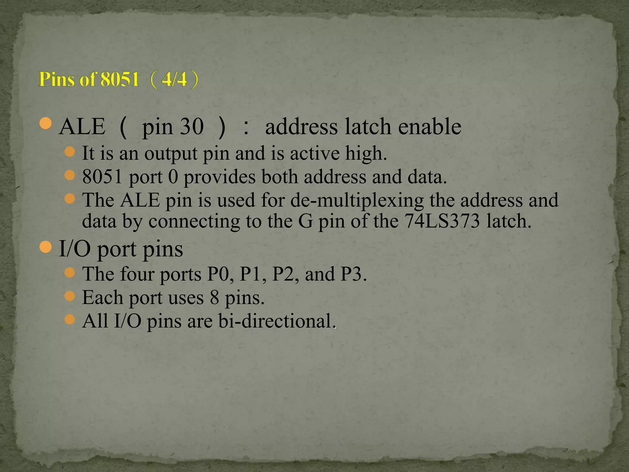 ALE （ pin 30 ）： address latch enable
It is an output pin and is active high.
8051 port 0 provides both address and data.
The ALE pin is used for de-multiplexing the address and
data by connecting to the G pin of the 74LS373 latch.
I/O port pins
The four ports P0, P1, P2, and P3.
Each port uses 8 pins.
All I/O pins are bi-directional..
 