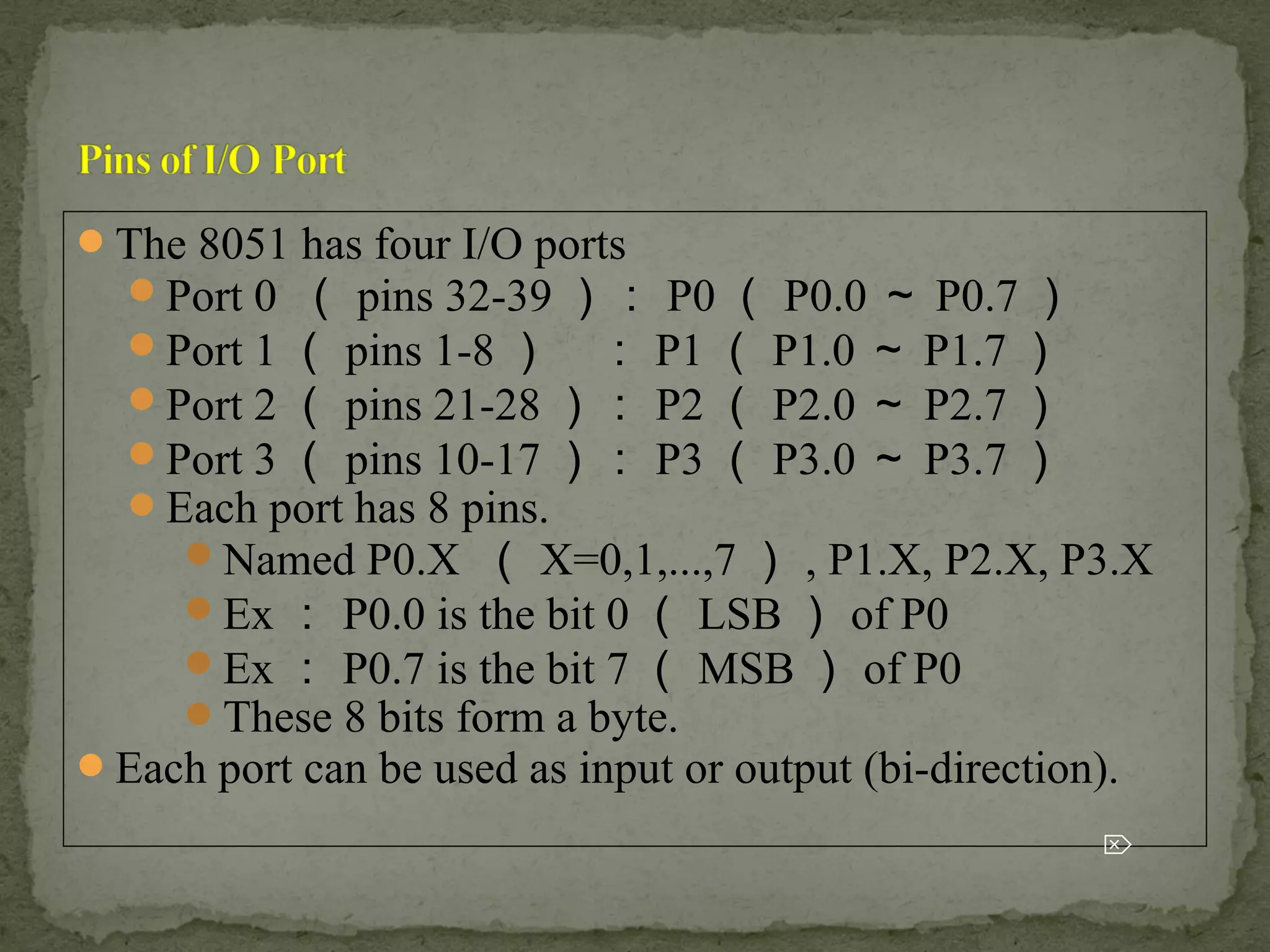 The 8051 has four I/O ports
Port 0 （ pins 32-39 ）： P0 （ P0.0 ～ P0.7 ）
Port 1 （ pins 1-8 ） ： P1 （ P1.0 ～ P1.7 ）
Port 2 （ pins 21-28 ）： P2 （ P2.0 ～ P2.7 ）
Port 3 （ pins 10-17 ）： P3 （ P3.0 ～ P3.7 ）
Each port has 8 pins.
Named P0.X （ X=0,1,...,7 ） , P1.X, P2.X, P3.X
Ex ： P0.0 is the bit 0 （ LSB ） of P0
Ex ： P0.7 is the bit 7 （ MSB ） of P0
These 8 bits form a byte.
Each port can be used as input or output (bi-direction).

 
