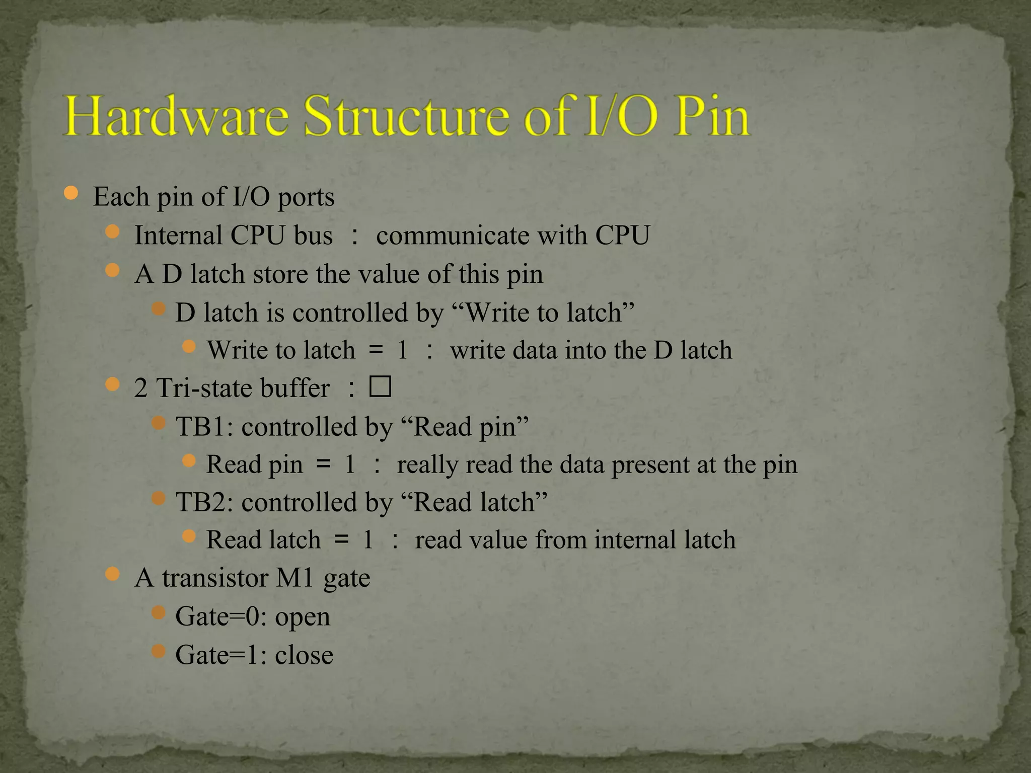  Each pin of I/O ports
 Internal CPU bus ： communicate with CPU
 A D latch store the value of this pin
D latch is controlled by “Write to latch”
Write to latch ＝ 1 ： write data into the D latch
 2 Tri-state buffer ：
TB1: controlled by “Read pin”
Read pin ＝ 1 ： really read the data present at the pin
TB2: controlled by “Read latch”
Read latch ＝ 1 ： read value from internal latch
 A transistor M1 gate
Gate=0: open
Gate=1: close
 
