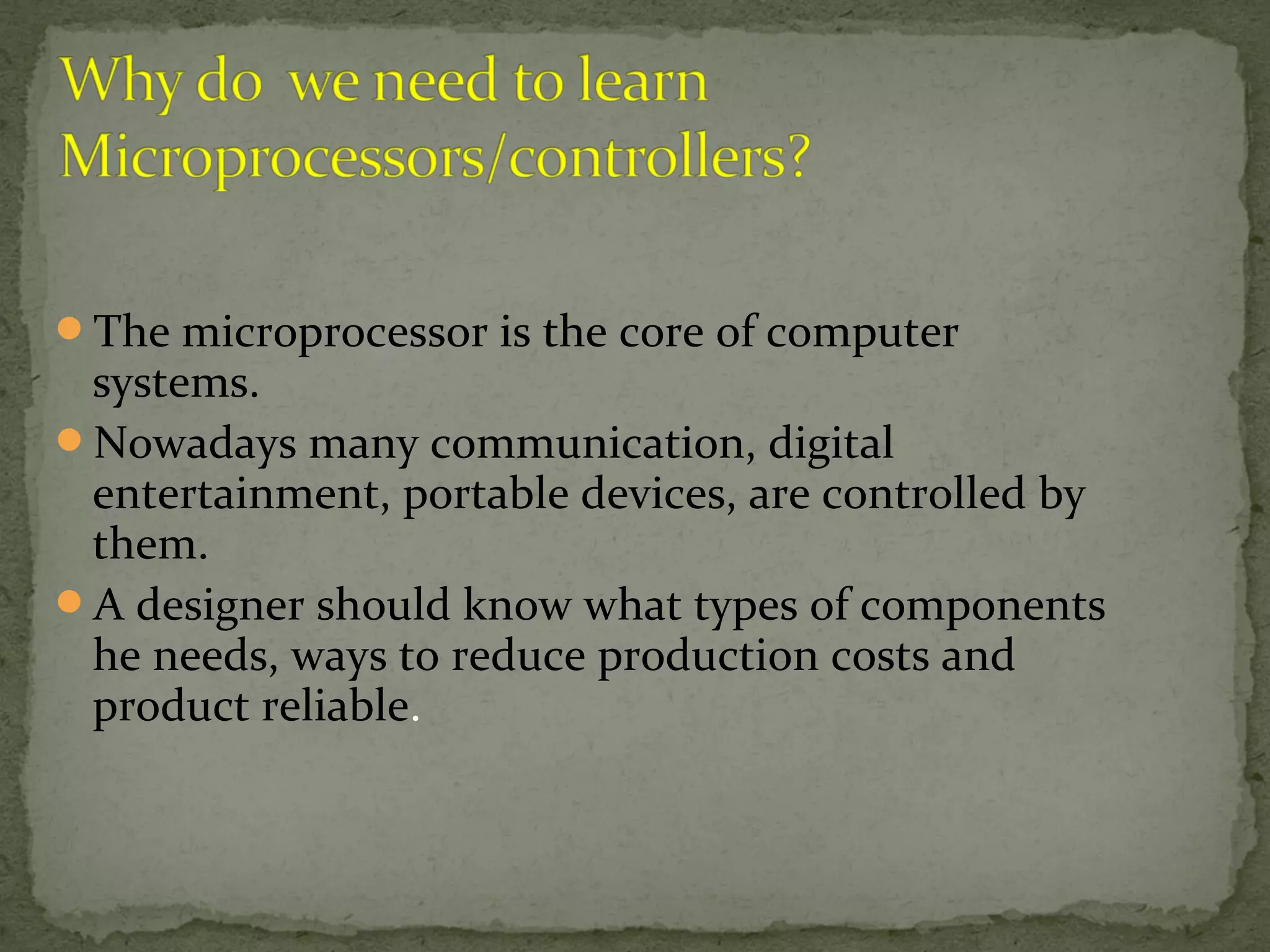 The microprocessor is the core of computer
systems.
Nowadays many communication, digital
entertainment, portable devices, are controlled by
them.
A designer should know what types of components
he needs, ways to reduce production costs and
product reliable.
 