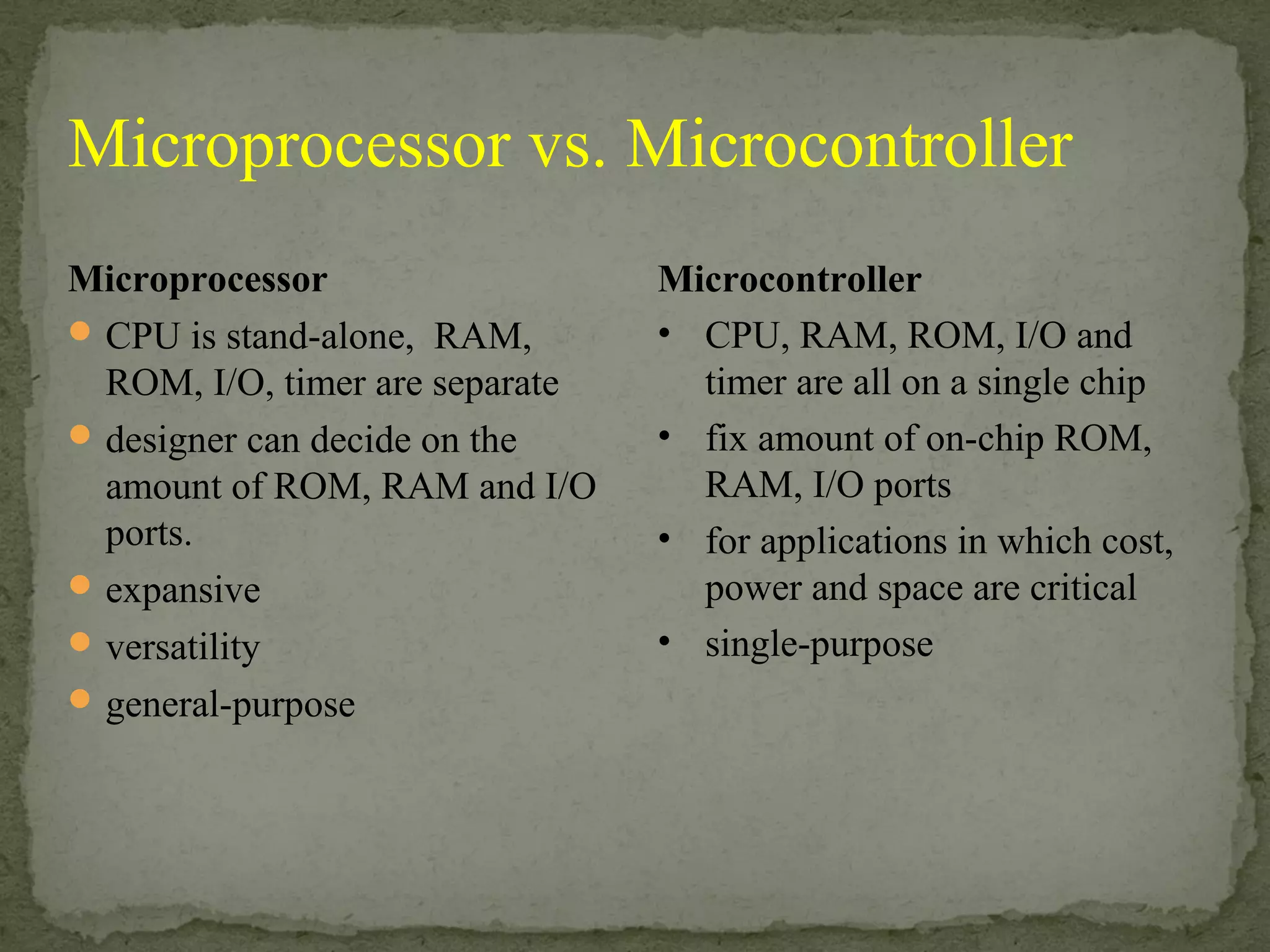 Microprocessor
CPU is stand-alone, RAM,
ROM, I/O, timer are separate
designer can decide on the
amount of ROM, RAM and I/O
ports.
expansive
versatility
general-purpose
Microcontroller
• CPU, RAM, ROM, I/O and
timer are all on a single chip
• fix amount of on-chip ROM,
RAM, I/O ports
• for applications in which cost,
power and space are critical
• single-purpose
Microprocessor vs. Microcontroller
 