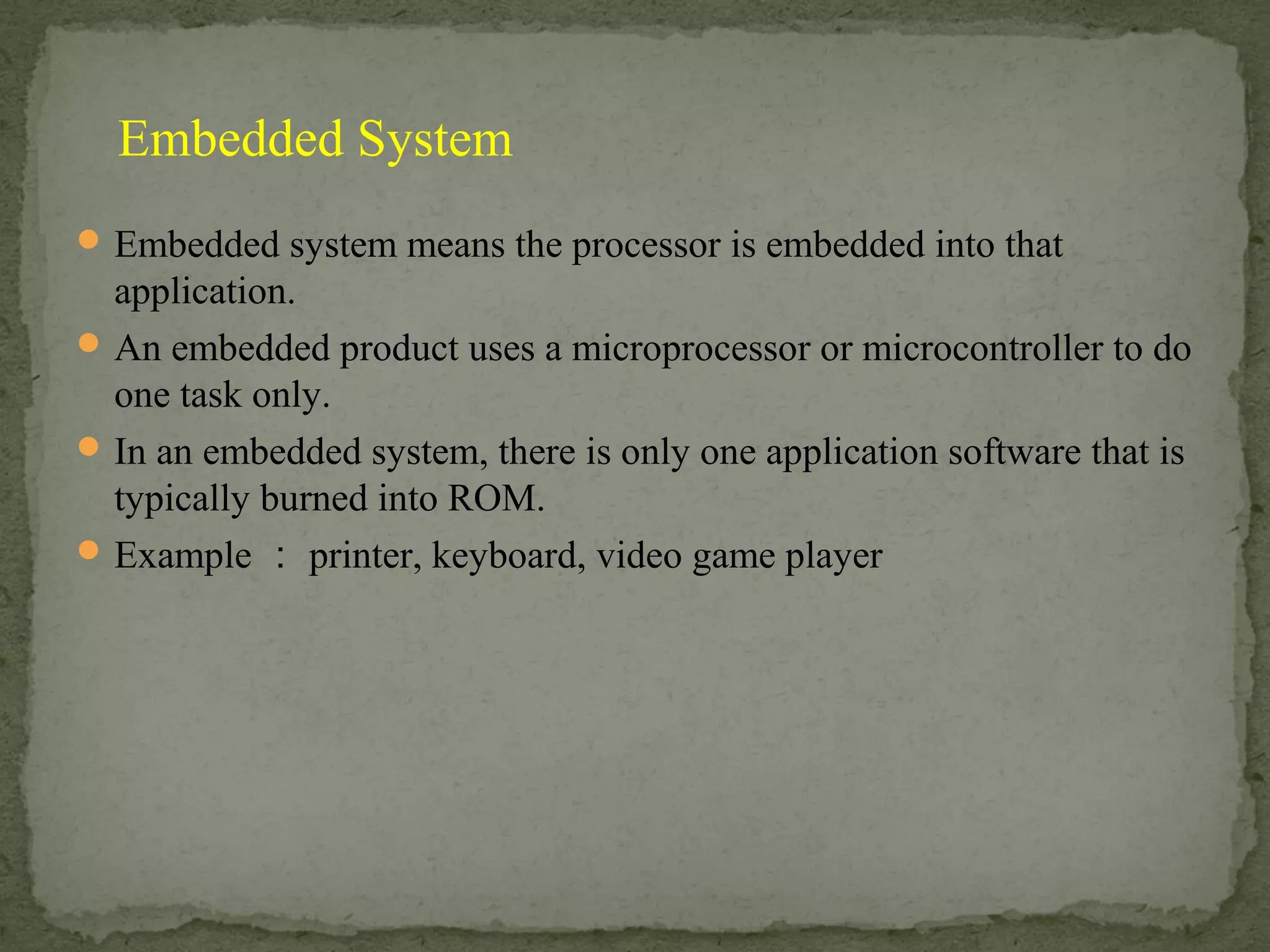Embedded system means the processor is embedded into that
application.
An embedded product uses a microprocessor or microcontroller to do
one task only.
In an embedded system, there is only one application software that is
typically burned into ROM.
Example ： printer, keyboard, video game player
Embedded System
 