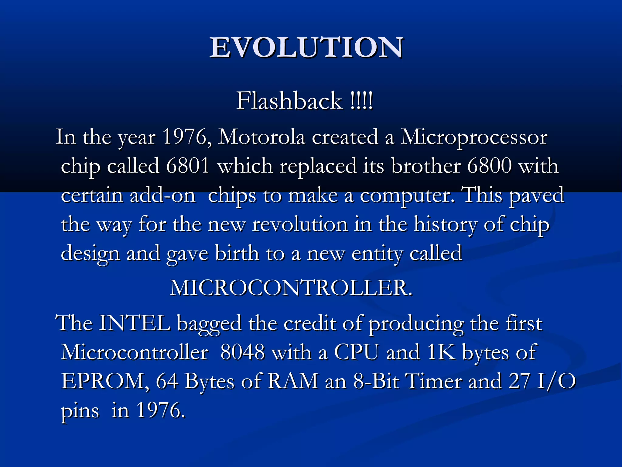 EVOLUTIONEVOLUTION
Flashback !!!!Flashback !!!!
In the year 1976, Motorola created a MicroprocessorIn the year 1976, Motorola created a Microprocessor
chip called 6801 which replaced its brother 6800 withchip called 6801 which replaced its brother 6800 with
certain add-on chips to make a computer. This pavedcertain add-on chips to make a computer. This paved
the way for the new revolution in the history of chipthe way for the new revolution in the history of chip
design and gave birth to a new entity calleddesign and gave birth to a new entity called
MICROCONTROLLER.MICROCONTROLLER.
The INTEL bagged the credit of producing the firstThe INTEL bagged the credit of producing the first
Microcontroller 8048 with a CPU and 1K bytes ofMicrocontroller 8048 with a CPU and 1K bytes of
EPROM, 64 Bytes of RAM an 8-Bit Timer and 27 I/OEPROM, 64 Bytes of RAM an 8-Bit Timer and 27 I/O
pins in 1976.pins in 1976.
 