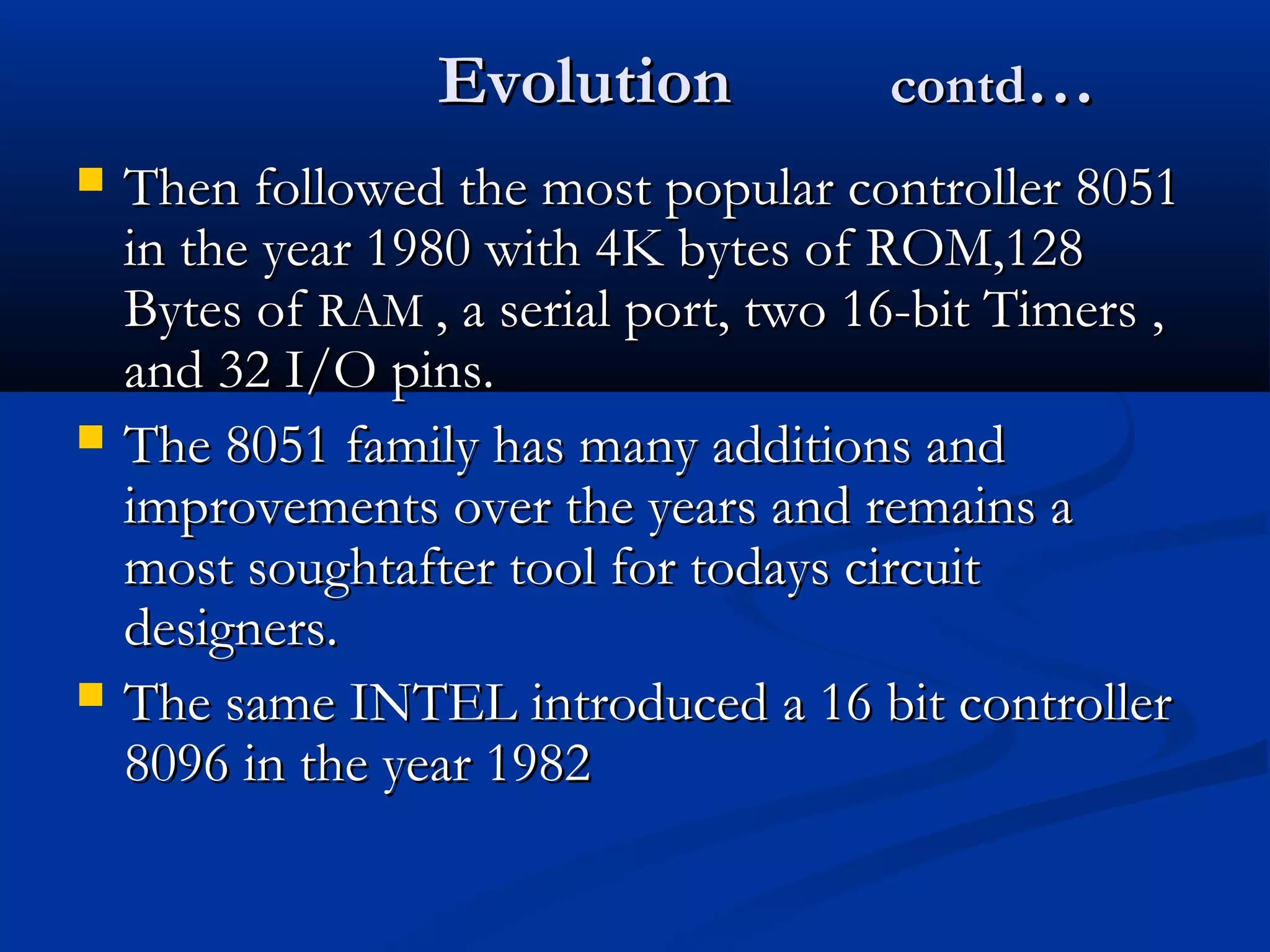 EvolutionEvolution contdcontd……
 Then followed the most popular controller 8051Then followed the most popular controller 8051
in the year 1980 with 4K bytes of ROM,128in the year 1980 with 4K bytes of ROM,128
Bytes ofBytes of RAMRAM , a serial port, two 16-bit Timers ,, a serial port, two 16-bit Timers ,
and 32 I/O pins.and 32 I/O pins.
 The 8051 family has many additions andThe 8051 family has many additions and
improvements over the years and remains aimprovements over the years and remains a
most soughtafter tool for todays circuitmost soughtafter tool for todays circuit
designers.designers.
 The same INTEL introduced a 16 bit controllerThe same INTEL introduced a 16 bit controller
8096 in the year 19828096 in the year 1982
 