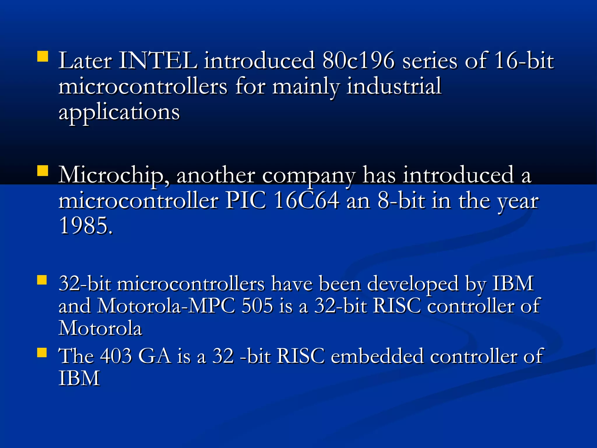  Later INTEL introduced 80c196 series of 16-bitLater INTEL introduced 80c196 series of 16-bit
microcontrollers for mainly industrialmicrocontrollers for mainly industrial
applicationsapplications
 Microchip, another company has introduced aMicrochip, another company has introduced a
microcontroller PIC 16C64 an 8-bit in the yearmicrocontroller PIC 16C64 an 8-bit in the year
19851985..
 32-bit microcontrollers have been developed by IBM32-bit microcontrollers have been developed by IBM
and Motorola-MPC 505 is a 32-bit RISC controller ofand Motorola-MPC 505 is a 32-bit RISC controller of
MotorolaMotorola
 The 403 GA is a 32 -bit RISC embedded controller ofThe 403 GA is a 32 -bit RISC embedded controller of
IBMIBM
 