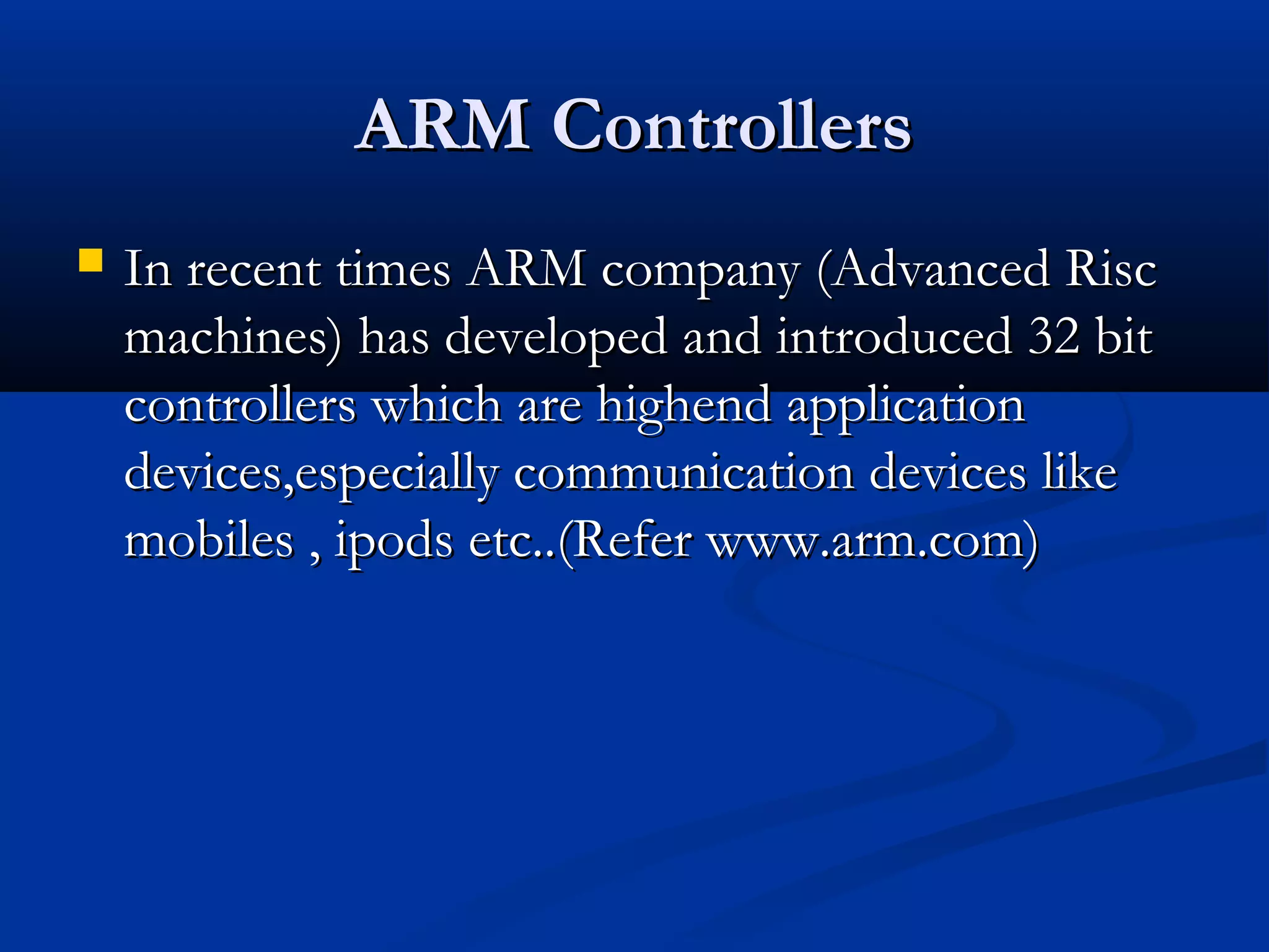 ARM ControllersARM Controllers
 In recent times ARM company (Advanced RiscIn recent times ARM company (Advanced Risc
machines) has developed and introduced 32 bitmachines) has developed and introduced 32 bit
controllers which are highend applicationcontrollers which are highend application
devices,especially communication devices likedevices,especially communication devices like
mobiles , ipods etc..(Refer www.arm.com)mobiles , ipods etc..(Refer www.arm.com)
 