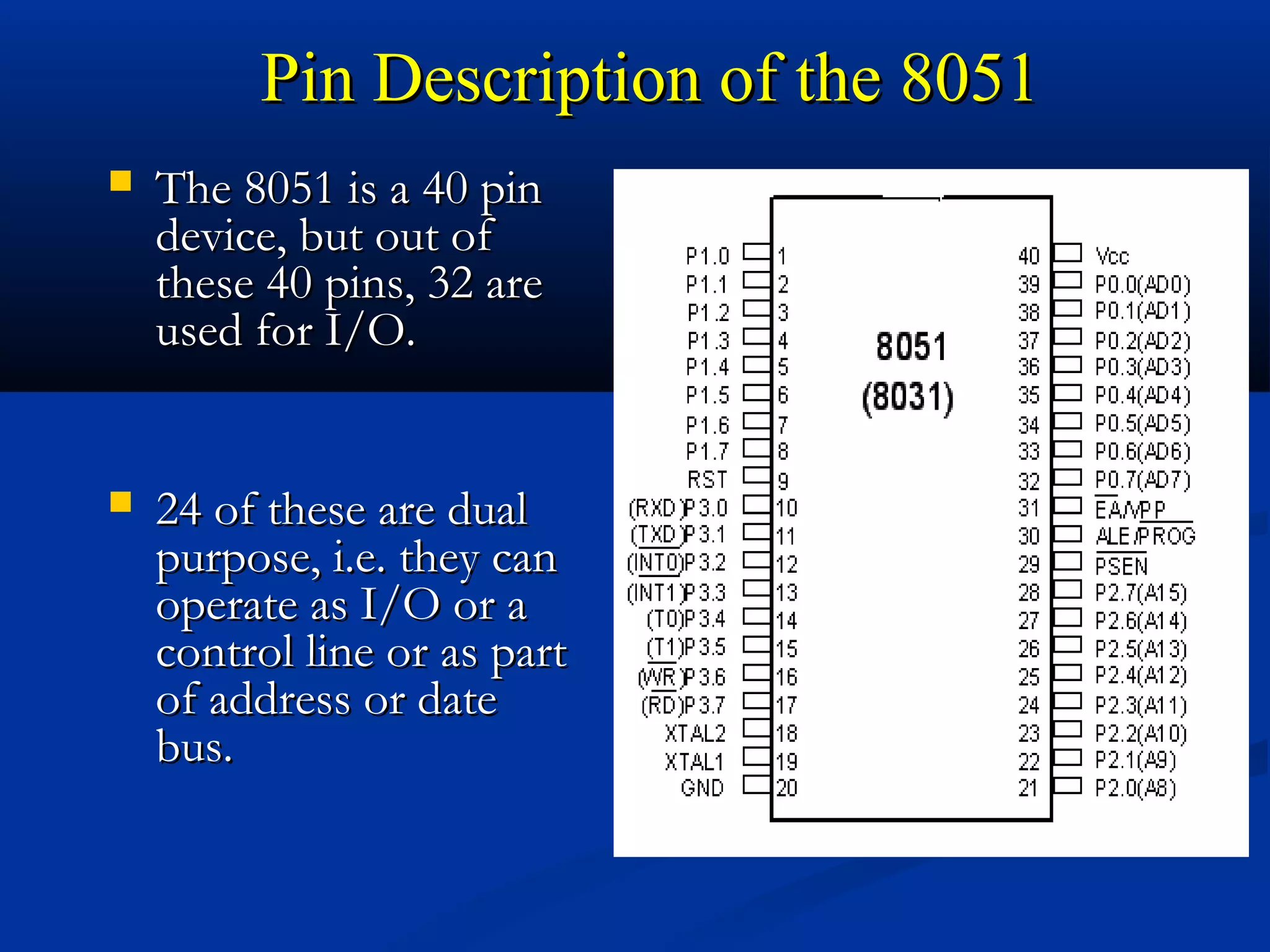 Pin Description of the 8051Pin Description of the 8051
 The 8051 is a 40 pinThe 8051 is a 40 pin
device, but out ofdevice, but out of
these 40 pins, 32 arethese 40 pins, 32 are
used for I/O.used for I/O.
 24 of these are dual24 of these are dual
purpose, i.e. they canpurpose, i.e. they can
operate as I/O or aoperate as I/O or a
control line or as partcontrol line or as part
of address or dateof address or date
bus.bus.
 