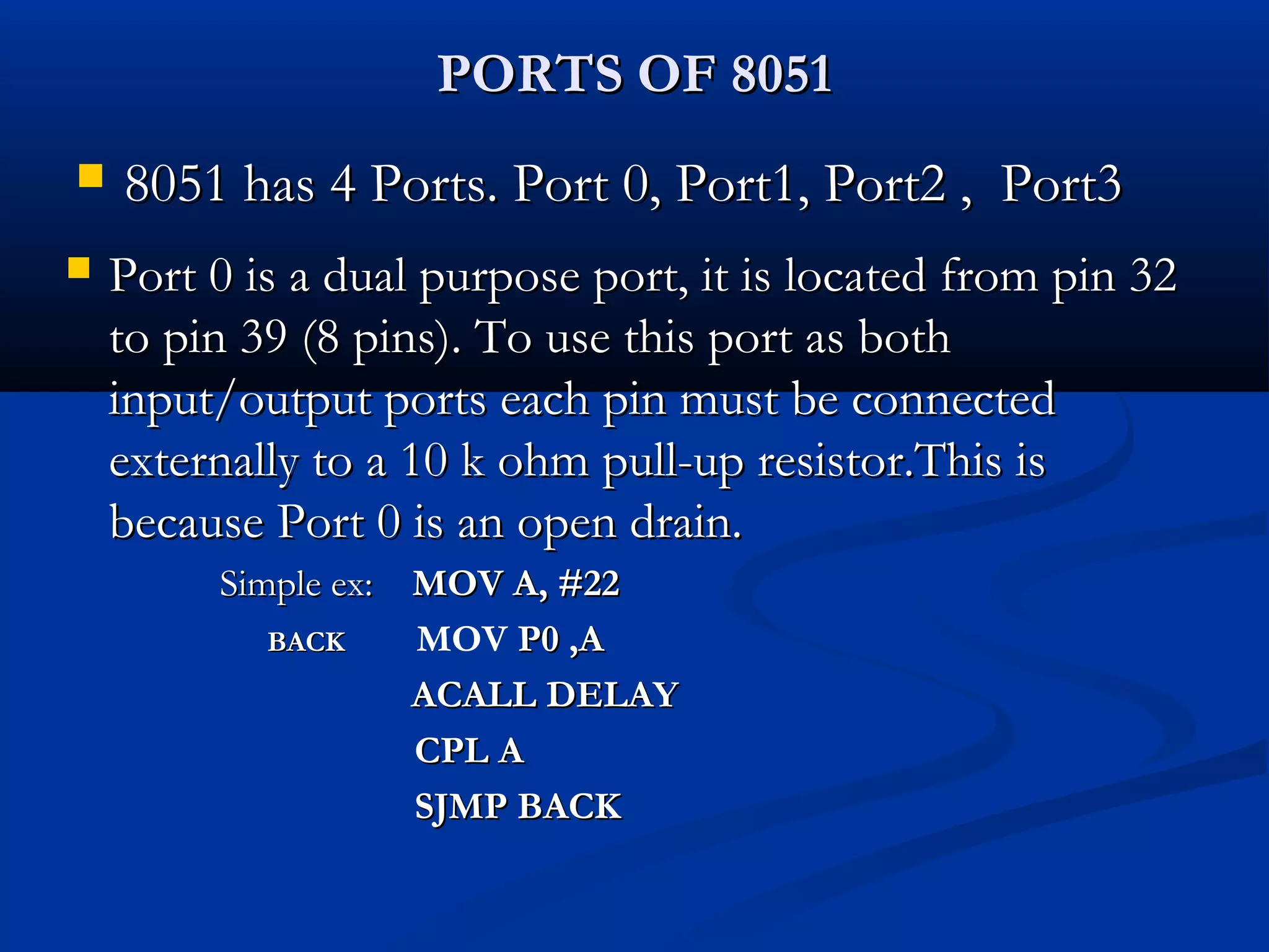 PORTS OF 8051PORTS OF 8051
 8051 has 4 Ports. Port 0, Port1, Port2 , Port38051 has 4 Ports. Port 0, Port1, Port2 , Port3
 Port 0 is a dual purpose port, it is located from pin 32Port 0 is a dual purpose port, it is located from pin 32
to pin 39 (8 pins). To use this port as bothto pin 39 (8 pins). To use this port as both
input/output ports each pin must be connectedinput/output ports each pin must be connected
externally to a 10 k ohm pull-up resistor.This isexternally to a 10 k ohm pull-up resistor.This is
because Port 0 is an open drain.because Port 0 is an open drain.
Simple ex:Simple ex: MOV A, #22MOV A, #22
BACKBACK MOV P0 ,AP0 ,A
ACALL DELAYACALL DELAY
CPL ACPL A
SJMP BACKSJMP BACK
 