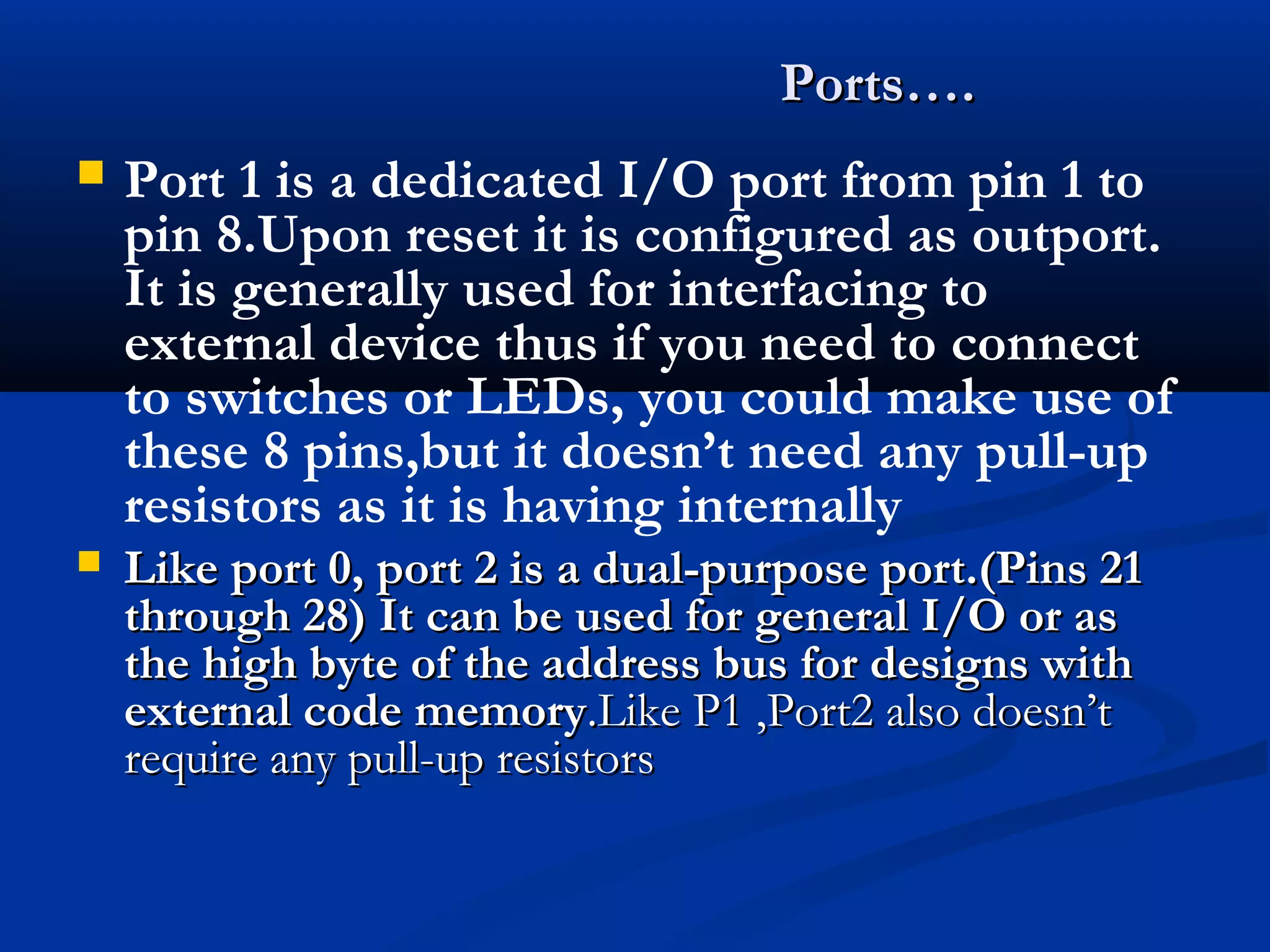  Port 1 is a dedicated I/O port from pin 1 to
pin 8.Upon reset it is configured as outport.
It is generally used for interfacing to
external device thus if you need to connect
to switches or LEDs, you could make use of
these 8 pins,but it doesn’t need any pull-up
resistors as it is having internally
 Like port 0, port 2 is a dual-purpose port.(Pins 21Like port 0, port 2 is a dual-purpose port.(Pins 21
through 28) It can be used for general I/O or asthrough 28) It can be used for general I/O or as
the high byte of the address bus for designs withthe high byte of the address bus for designs with
external code memoryexternal code memory.Like P1 ,Port2 also doesn’t.Like P1 ,Port2 also doesn’t
require any pull-up resistorsrequire any pull-up resistors
Ports….Ports….
 