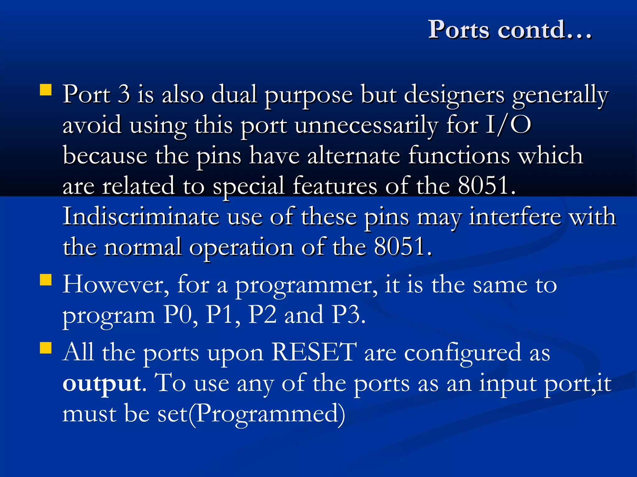 Ports contd…Ports contd…
 Port 3 is also dual purpose but designers generallyPort 3 is also dual purpose but designers generally
avoid using this port unnecessarily for I/Oavoid using this port unnecessarily for I/O
because the pins have alternate functions whichbecause the pins have alternate functions which
are related to special features of the 8051.are related to special features of the 8051.
Indiscriminate use of these pins may interfere withIndiscriminate use of these pins may interfere with
the normal operation of the 8051.the normal operation of the 8051.
 However, for a programmer, it is the same to
program P0, P1, P2 and P3.
 All the ports upon RESET are configured as
output. To use any of the ports as an input port,it
must be set(Programmed)
 