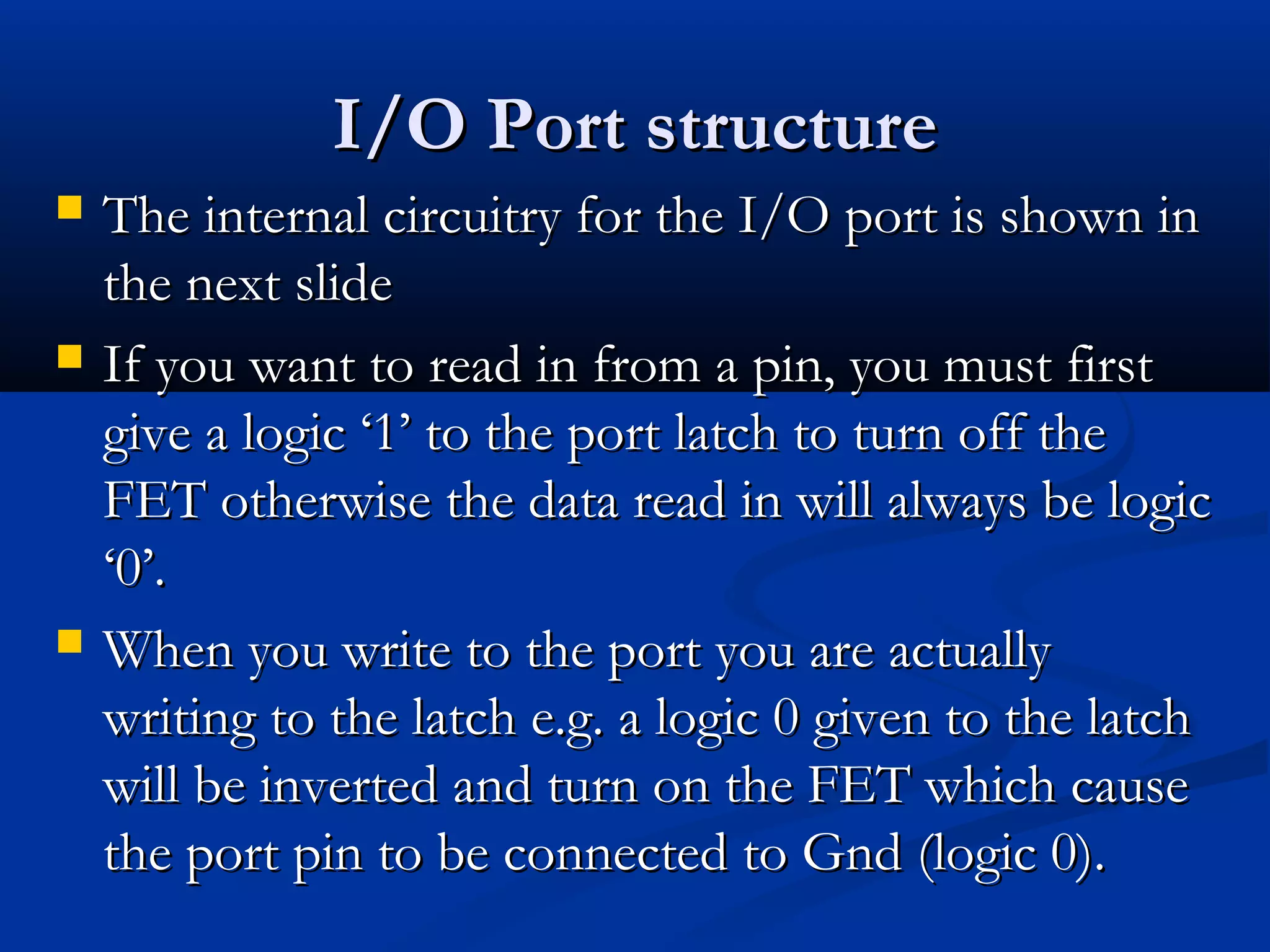 I/O Port structureI/O Port structure
 The internal circuitry for the I/O port is shown inThe internal circuitry for the I/O port is shown in
the next slidethe next slide
 If you want to read in from a pin, you must firstIf you want to read in from a pin, you must first
give a logic ‘1’ to the port latch to turn off thegive a logic ‘1’ to the port latch to turn off the
FET otherwise the data read in will always be logicFET otherwise the data read in will always be logic
‘0’.‘0’.
 When you write to the port you are actuallyWhen you write to the port you are actually
writing to the latch e.g. a logic 0 given to the latchwriting to the latch e.g. a logic 0 given to the latch
will be inverted and turn on the FET which causewill be inverted and turn on the FET which cause
the port pin to be connected to Gnd (logic 0).the port pin to be connected to Gnd (logic 0).
 