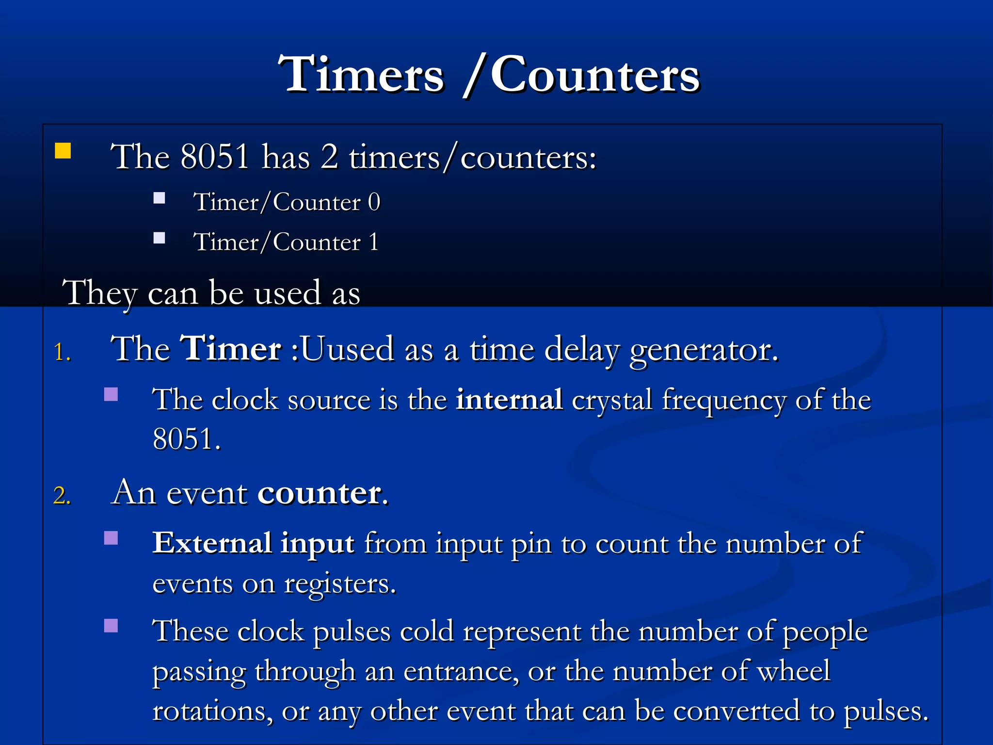 Timers /CountersTimers /Counters
 The 8051 has 2 timers/counters:The 8051 has 2 timers/counters:
 Timer/Counter 0Timer/Counter 0
 Timer/Counter 1Timer/Counter 1
They can be used asThey can be used as
1.1. TheThe TimerTimer :Uused as a time delay generator.:Uused as a time delay generator.
 The clock source is theThe clock source is the internalinternal crystal frequency of thecrystal frequency of the
8051.8051.
2.2. An eventAn event countercounter..
 External inputExternal input from input pin to count the number offrom input pin to count the number of
events on registers.events on registers.
 These clock pulses cold represent the number of peopleThese clock pulses cold represent the number of people
passing through an entrance, or the number of wheelpassing through an entrance, or the number of wheel
rotations, or any other event that can be converted to pulses.rotations, or any other event that can be converted to pulses.
 