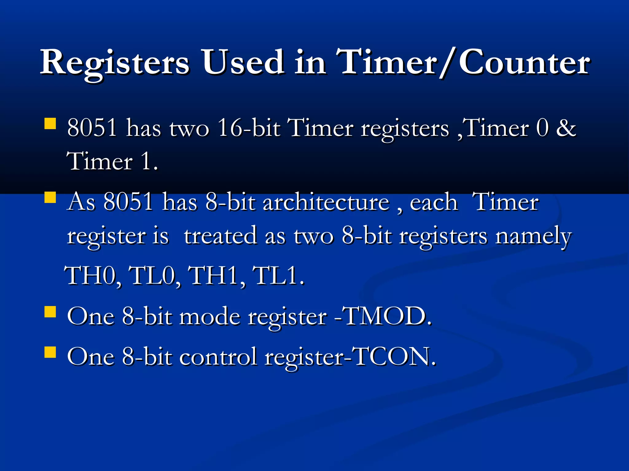 RegistersRegisters Used in Timer/CounterUsed in Timer/Counter
 8051 has two 16-bit Timer registers ,Timer 0 &8051 has two 16-bit Timer registers ,Timer 0 &
Timer 1.Timer 1.
 As 8051 has 8-bit architecture , each TimerAs 8051 has 8-bit architecture , each Timer
register is treated as two 8-bit registers namelyregister is treated as two 8-bit registers namely
TH0, TL0, TH1, TL1.TH0, TL0, TH1, TL1.
 One 8-bit mode register -TMOD.One 8-bit mode register -TMOD.
 One 8-bit control register-TCON.One 8-bit control register-TCON.
 
