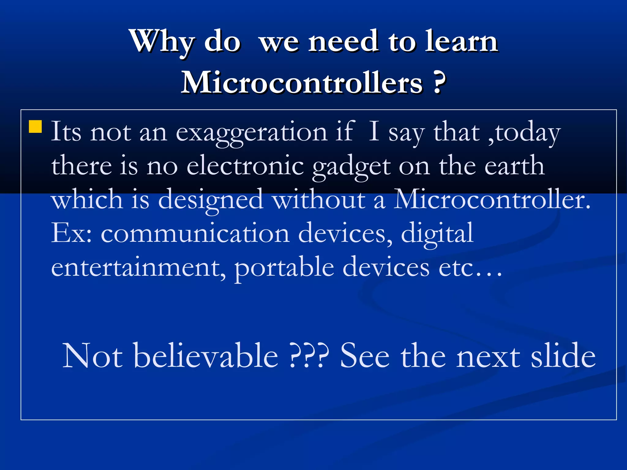  Its not an exaggeration if I say that ,today
there is no electronic gadget on the earth
which is designed without a Microcontroller.
Ex: communication devices, digital
entertainment, portable devices etc…
Not believable ??? See the next slide
Why do we need to learnWhy do we need to learn
Microcontrollers ?Microcontrollers ?
 