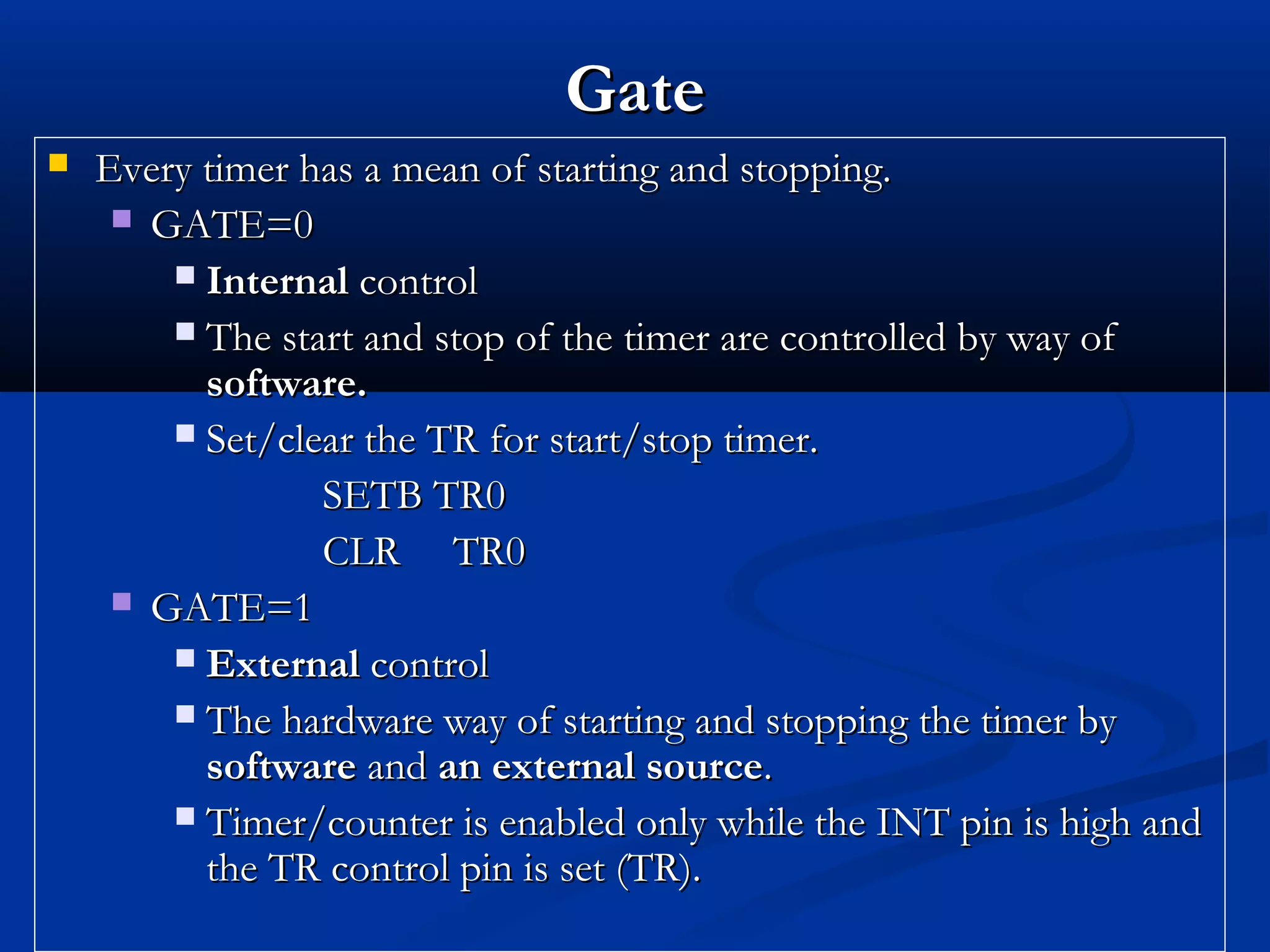 GateGate
 Every timer has a mean of starting and stopping.Every timer has a mean of starting and stopping.
 GATE=0GATE=0
 InternalInternal controlcontrol
 The start and stop of the timer are controlled by way ofThe start and stop of the timer are controlled by way of
software.software.
 Set/clear the TR for start/stop timer.Set/clear the TR for start/stop timer.
SETB TR0SETB TR0
CLR TR0CLR TR0
 GATE=1GATE=1
 ExternalExternal controlcontrol
 The hardware way of starting and stopping the timer byThe hardware way of starting and stopping the timer by
softwaresoftware andand an external sourcean external source..
 Timer/counter is enabled only while the INT pin is high andTimer/counter is enabled only while the INT pin is high and
the TR control pin is set (TR).the TR control pin is set (TR).
 