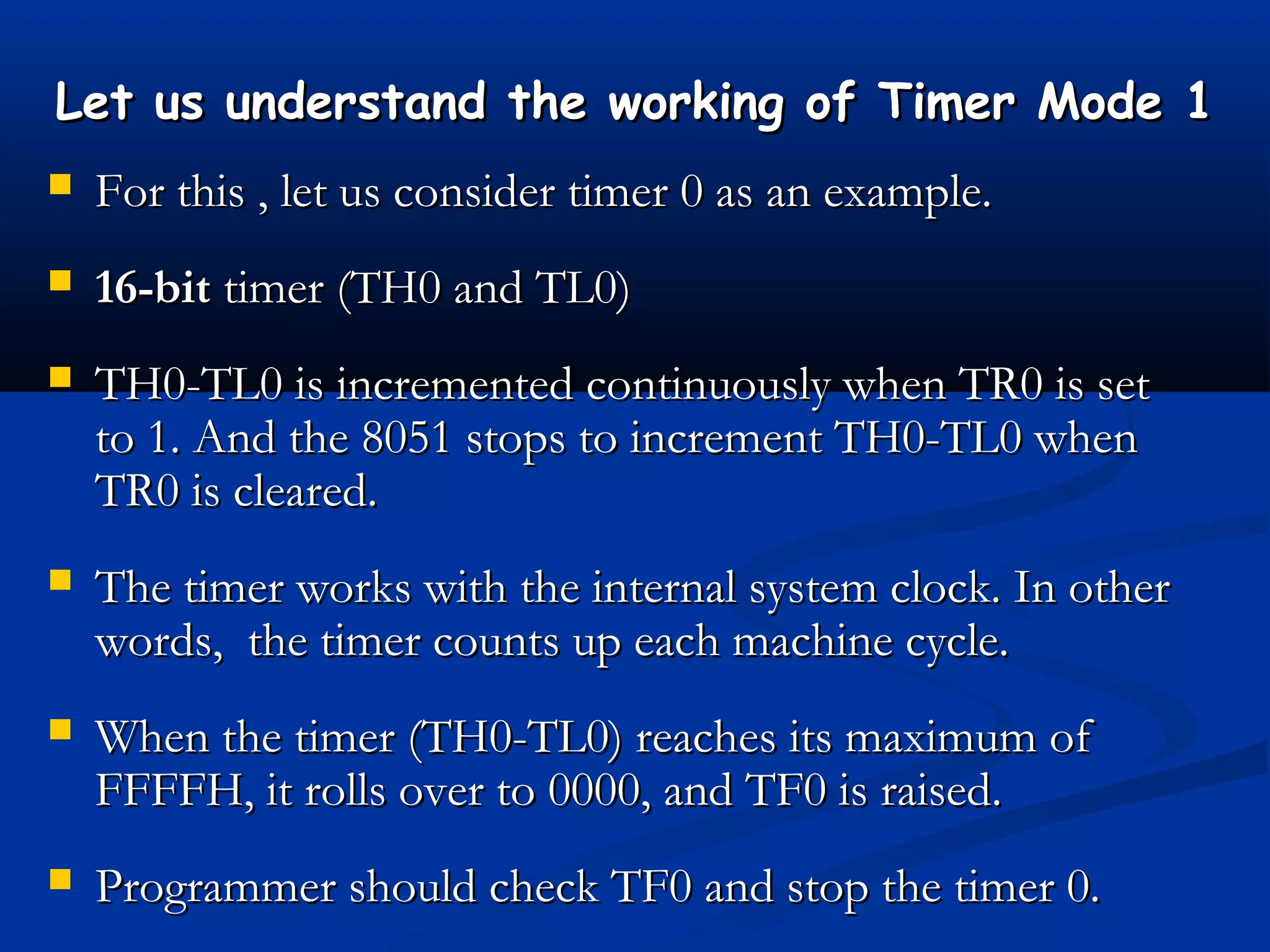 Let us understand the working of Timer Mode 1Let us understand the working of Timer Mode 1
 For this , let us consider timer 0 as an example.For this , let us consider timer 0 as an example.
 16-bit16-bit timer (TH0 and TL0)timer (TH0 and TL0)
 TH0-TL0 is incremented continuously when TR0 is setTH0-TL0 is incremented continuously when TR0 is set
to 1. And the 8051 stops to increment TH0-TL0 whento 1. And the 8051 stops to increment TH0-TL0 when
TR0 is cleared.TR0 is cleared.
 The timer works with the internal system clock. In otherThe timer works with the internal system clock. In other
words, the timer counts up each machine cycle.words, the timer counts up each machine cycle.
 When the timer (TH0-TL0) reaches its maximum ofWhen the timer (TH0-TL0) reaches its maximum of
FFFFH, it rolls over to 0000, and TF0 is raised.FFFFH, it rolls over to 0000, and TF0 is raised.
 Programmer should check TF0 and stop the timer 0.Programmer should check TF0 and stop the timer 0.
 