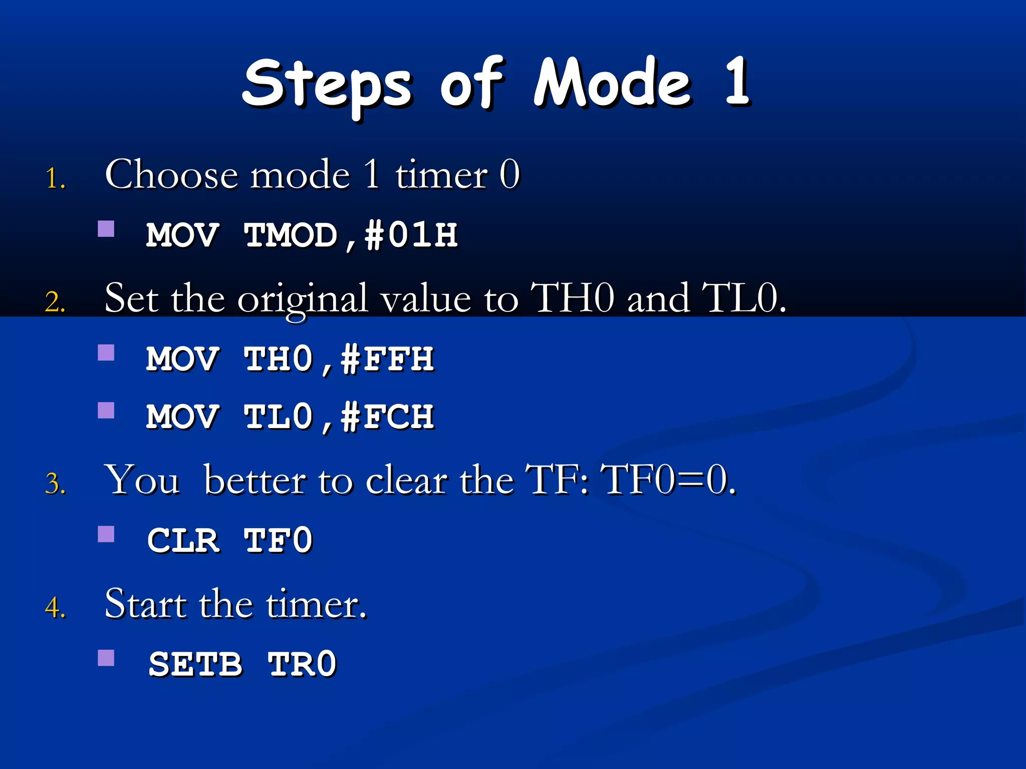 Steps of Mode 1Steps of Mode 1
1.1. Choose mode 1 timer 0Choose mode 1 timer 0
 MOV TMOD,#01HMOV TMOD,#01H
2.2. Set the original value to TH0 and TL0.Set the original value to TH0 and TL0.
 MOV TH0,#FFHMOV TH0,#FFH
 MOV TL0,#FCHMOV TL0,#FCH
3.3. You better to clear the TF: TF0=0.You better to clear the TF: TF0=0.
 CLR TF0CLR TF0
4.4. Start the timer.Start the timer.
 SETB TR0SETB TR0
 