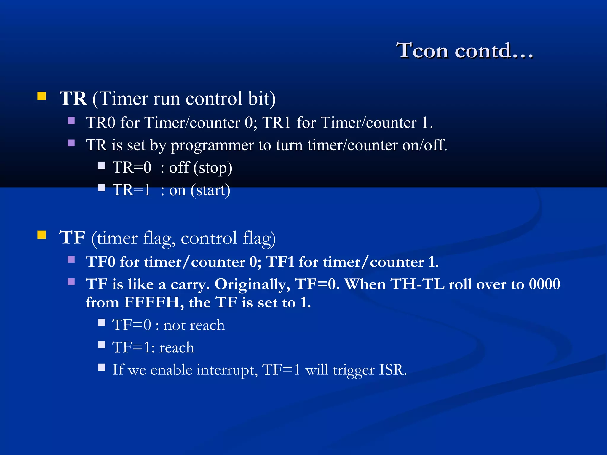 Tcon contd…Tcon contd…
 TR (Timer run control bit)
 TR0 for Timer/counter 0; TR1 for Timer/counter 1.
 TR is set by programmer to turn timer/counter on/off.
 TR=0 : off (stop)
 TR=1 : on (start)
 TF (timer flag, control flag)
 TF0 for timer/counter 0; TF1 for timer/counter 1.
 TF is like a carry. Originally, TF=0. When TH-TL roll over to 0000
from FFFFH, the TF is set to 1.
 TF=0 : not reach
 TF=1: reach
 If we enable interrupt, TF=1 will trigger ISR.
 