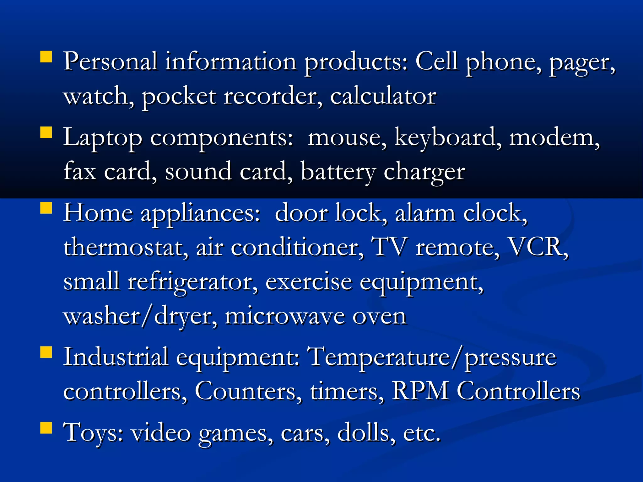  Personal information products: Cell phone, pager,Personal information products: Cell phone, pager,
watch, pocket recorder, calculatorwatch, pocket recorder, calculator
 Laptop components: mouse, keyboard, modem,Laptop components: mouse, keyboard, modem,
fax card, sound card, battery chargerfax card, sound card, battery charger
 Home appliances: door lock, alarm clock,Home appliances: door lock, alarm clock,
thermostat, air conditioner, TV remote, VCR,thermostat, air conditioner, TV remote, VCR,
small refrigerator, exercise equipment,small refrigerator, exercise equipment,
washer/dryer, microwave ovenwasher/dryer, microwave oven
 Industrial equipment: Temperature/pressureIndustrial equipment: Temperature/pressure
controllers, Counters, timers, RPM Controllerscontrollers, Counters, timers, RPM Controllers
 Toys: video games, cars, dolls, etc.Toys: video games, cars, dolls, etc.
 