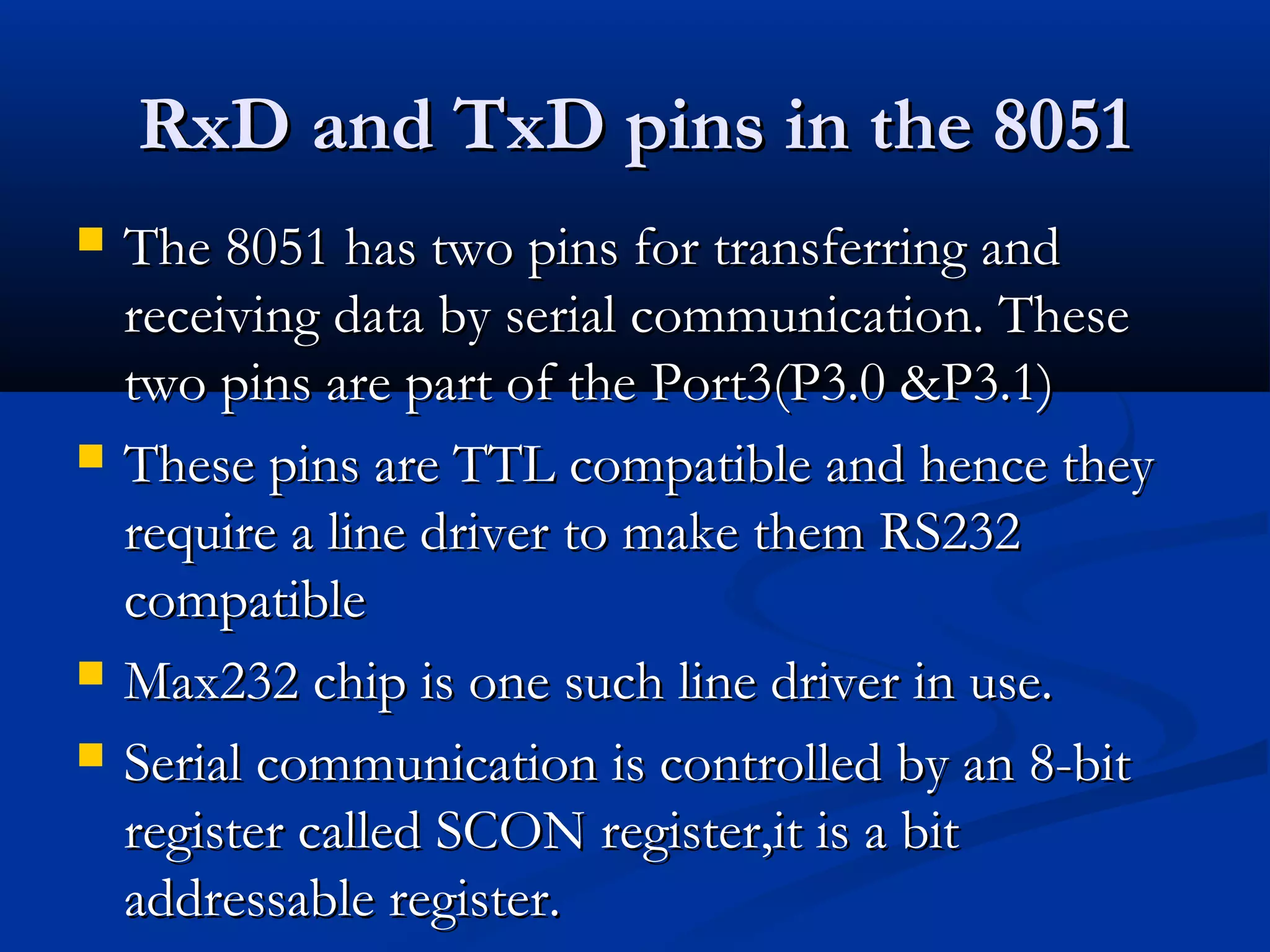 RxD and TxD pins in the 8051RxD and TxD pins in the 8051
 The 8051 has two pins for transferring andThe 8051 has two pins for transferring and
receiving data by serial communication. Thesereceiving data by serial communication. These
two pins are part of the Port3(P3.0 &P3.1)two pins are part of the Port3(P3.0 &P3.1)
 These pins are TTL compatible and hence theyThese pins are TTL compatible and hence they
require a line driver to make them RS232require a line driver to make them RS232
compatiblecompatible
 Max232 chip is one such line driver in use.Max232 chip is one such line driver in use.
 Serial communication is controlled by an 8-bitSerial communication is controlled by an 8-bit
register called SCON register,it is a bitregister called SCON register,it is a bit
addressable register.addressable register.
 