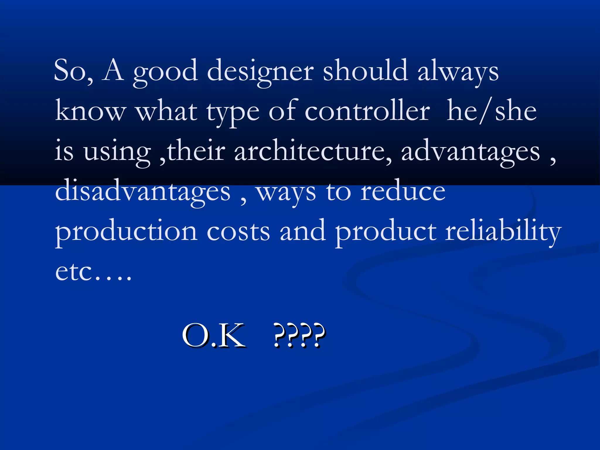 So, A good designer should always
know what type of controller he/she
is using ,their architecture, advantages ,
disadvantages , ways to reduce
production costs and product reliability
etc….
O.K ????O.K ????
 