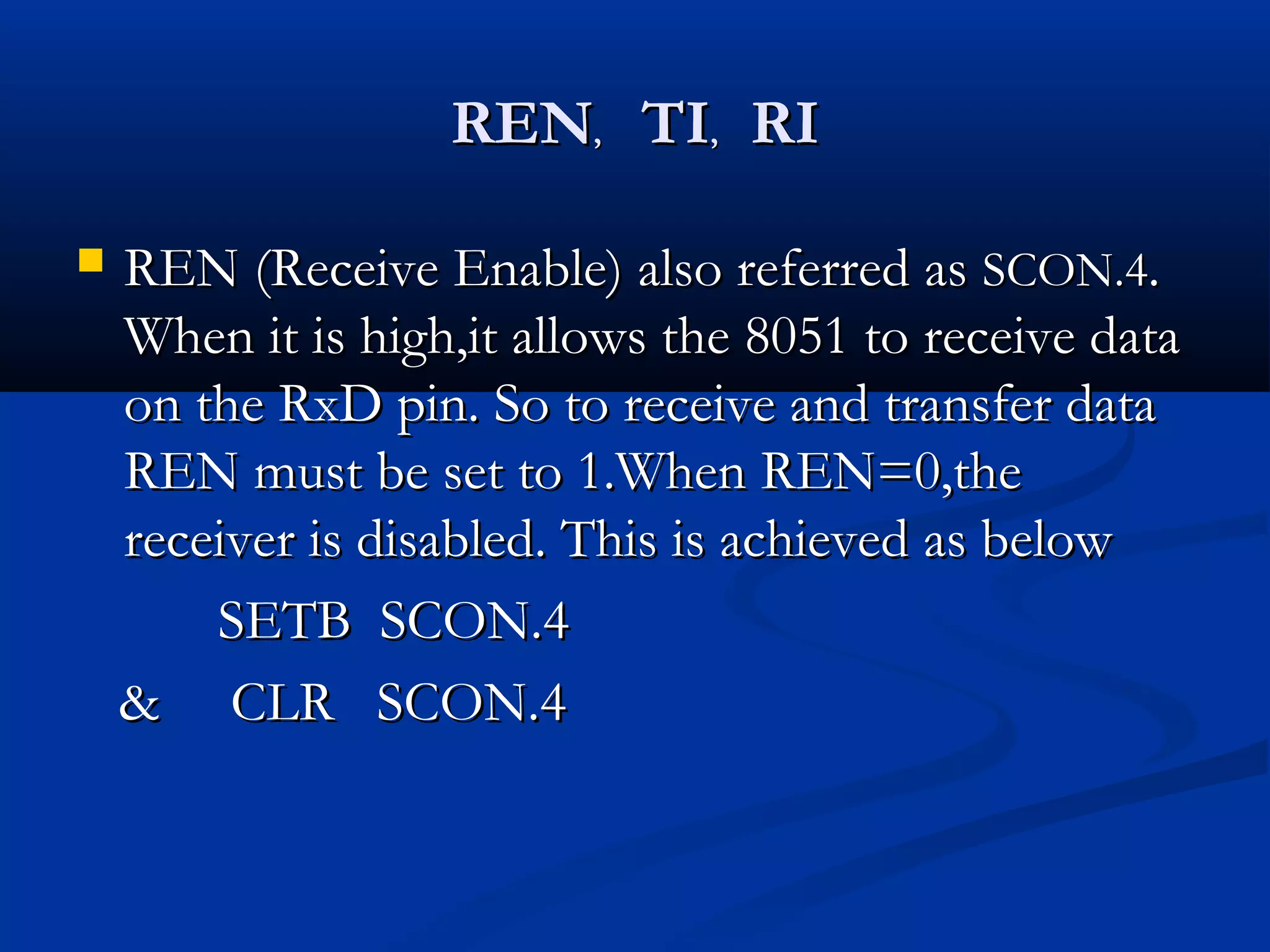 RENREN,, TITI,, RIRI
 REN (Receive Enable) also referred asREN (Receive Enable) also referred as SCON.4SCON.4..
When it is high,it allows the 8051 to receive dataWhen it is high,it allows the 8051 to receive data
on the RxD pin. So to receive and transfer dataon the RxD pin. So to receive and transfer data
REN must be set to 1.When REN=0,theREN must be set to 1.When REN=0,the
receiver is disabled. This is achieved as belowreceiver is disabled. This is achieved as below
SETB SCON.4SETB SCON.4
& CLR SCON.4& CLR SCON.4
 