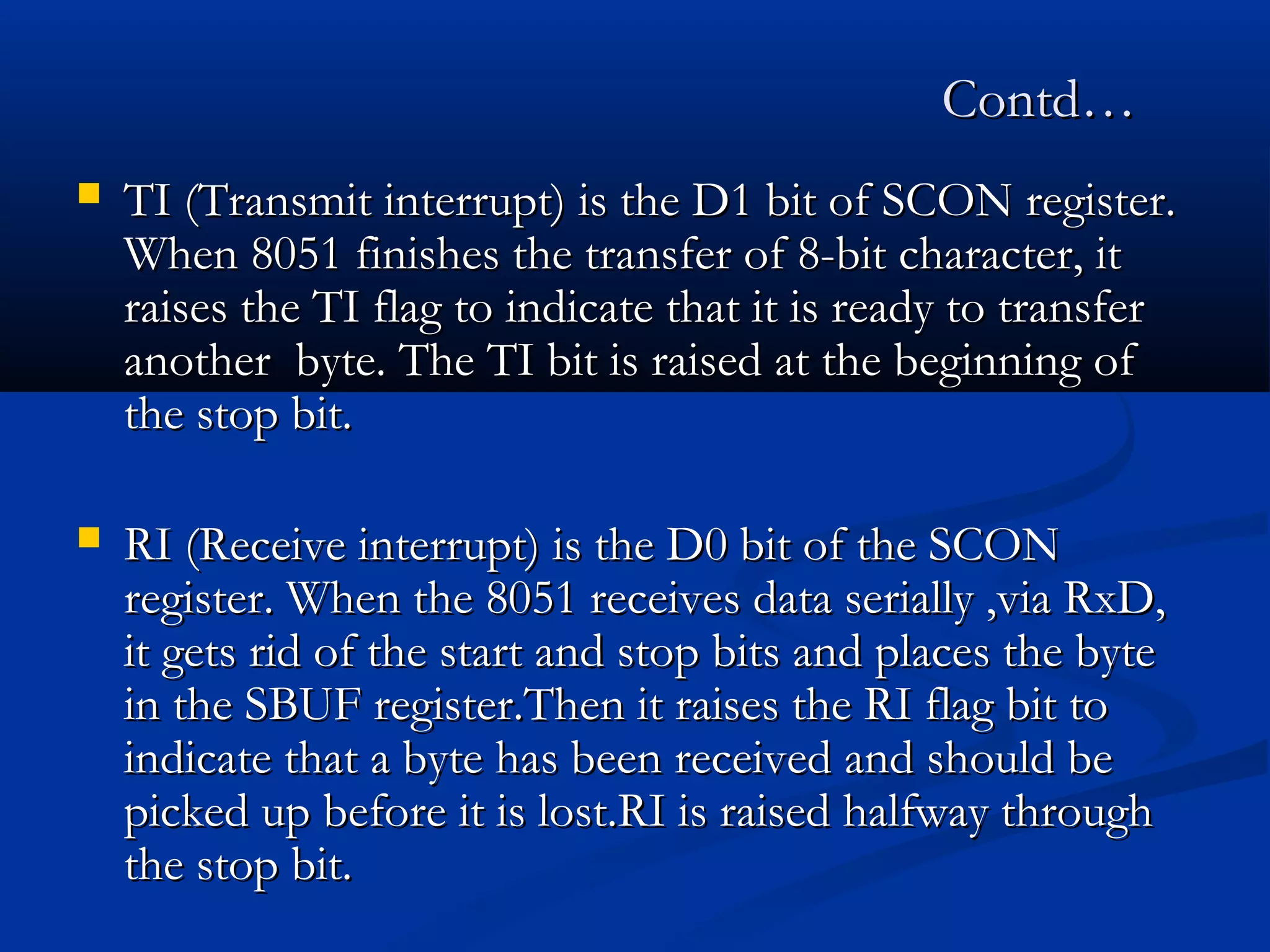 Contd…Contd…
 TI (Transmit interrupt) is the D1 bit of SCON register.TI (Transmit interrupt) is the D1 bit of SCON register.
When 8051 finishes the transfer of 8-bit character, itWhen 8051 finishes the transfer of 8-bit character, it
raises the TI flag to indicate that it is ready to transferraises the TI flag to indicate that it is ready to transfer
another byte. The TI bit is raised at the beginning ofanother byte. The TI bit is raised at the beginning of
the stop bit.the stop bit.
 RI (Receive interrupt) is the D0 bit of the SCONRI (Receive interrupt) is the D0 bit of the SCON
register. When the 8051 receives data serially ,via RxD,register. When the 8051 receives data serially ,via RxD,
it gets rid of the start and stop bits and places the byteit gets rid of the start and stop bits and places the byte
in the SBUF register.Then it raises the RI flag bit toin the SBUF register.Then it raises the RI flag bit to
indicate that a byte has been received and should beindicate that a byte has been received and should be
picked up before it is lost.RI is raised halfway throughpicked up before it is lost.RI is raised halfway through
the stop bit.the stop bit.
 