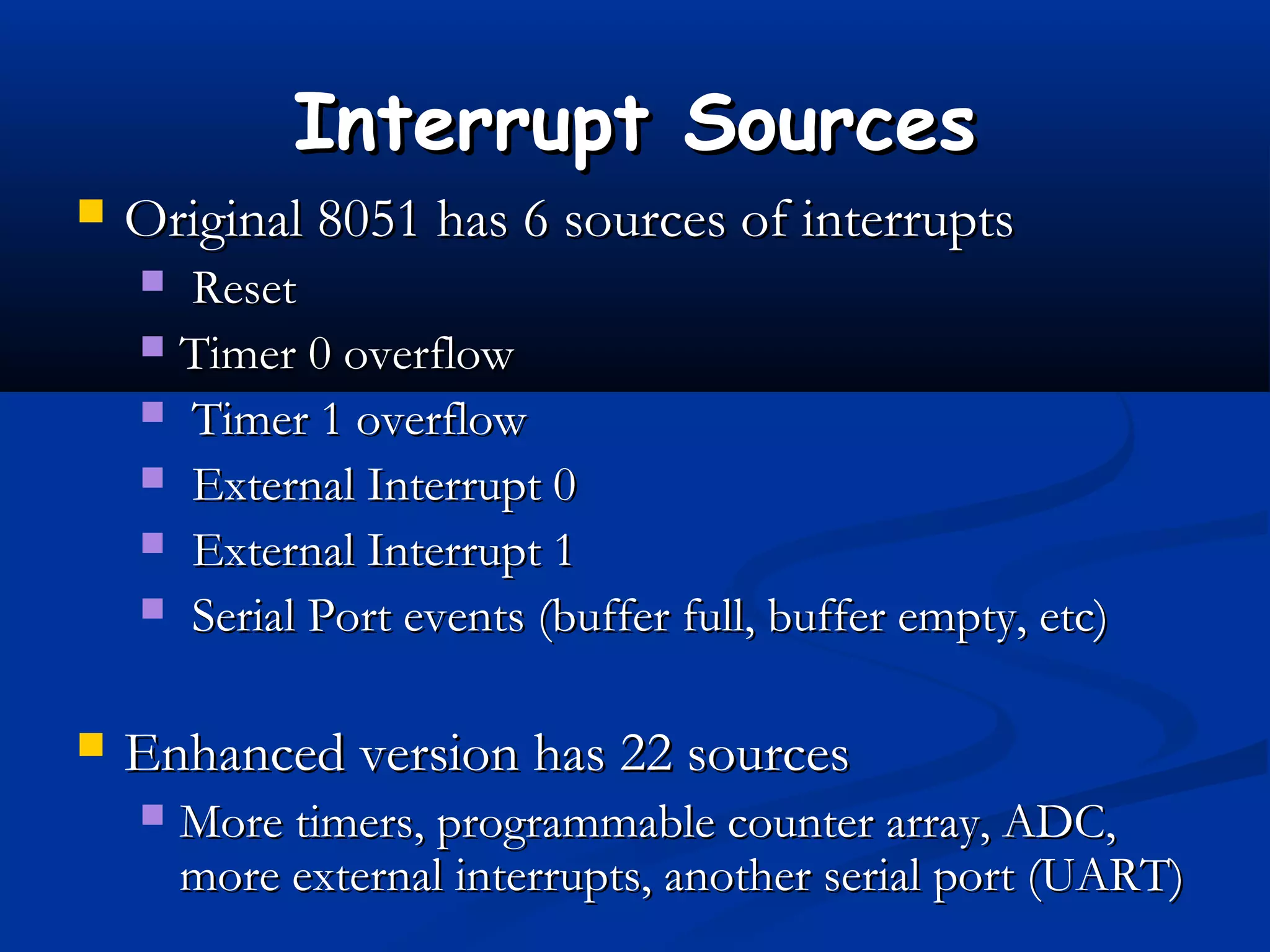 Interrupt SourcesInterrupt Sources
 Original 8051 has 6 sources of interruptsOriginal 8051 has 6 sources of interrupts
 ResetReset
 Timer 0 overflowTimer 0 overflow
 Timer 1 overflowTimer 1 overflow
 External Interrupt 0External Interrupt 0
 External Interrupt 1External Interrupt 1
 Serial Port events (buffer full, buffer empty, etc)Serial Port events (buffer full, buffer empty, etc)
 Enhanced version has 22 sourcesEnhanced version has 22 sources
 More timers, programmable counter array, ADC,More timers, programmable counter array, ADC,
more external interrupts, another serial port (UART)more external interrupts, another serial port (UART)
 